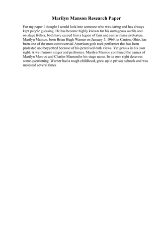 Marilyn Manson Research Paper
For my paper I thought I would look into someone who was daring and has always
kept people guessing. He has become highly known for his outrageous outfits and
on stage frolics, both have earned him a legion of fans and just as many protesters.
Marilyn Manson, born Brian Hugh Warner on January 5, 1969, in Canton, Ohio, has
been one of the most controversial American goth rock performer that has been
protested and boycotted because of his perceived dark views. Yet genius in his own
right. A well known singer and performer. Marilyn Manson combined the names of
Marilyn Monroe and Charles Mansonfor his stage name. In its own right deserves
some questioning. Warner had a tough childhood, grew up in private schools and was
molested several times
 