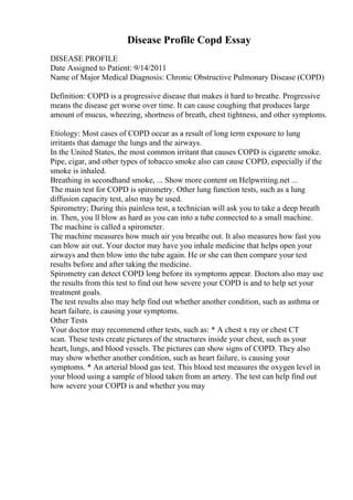 Disease Profile Copd Essay
DISEASE PROFILE
Date Assigned to Patient: 9/14/2011
Name of Major Medical Diagnosis: Chronic Obstructive Pulmonary Disease (COPD)
Definition: COPD is a progressive disease that makes it hard to breathe. Progressive
means the disease get worse over time. It can cause coughing that produces large
amount of mucus, wheezing, shortness of breath, chest tightness, and other symptoms.
Etiology: Most cases of COPD occur as a result of long term exposure to lung
irritants that damage the lungs and the airways.
In the United States, the most common irritant that causes COPD is cigarette smoke.
Pipe, cigar, and other types of tobacco smoke also can cause COPD, especially if the
smoke is inhaled.
Breathing in secondhand smoke, ... Show more content on Helpwriting.net ...
The main test for COPD is spirometry. Other lung function tests, such as a lung
diffusion capacity test, also may be used.
Spirometry; During this painless test, a technician will ask you to take a deep breath
in. Then, you ll blow as hard as you can into a tube connected to a small machine.
The machine is called a spirometer.
The machine measures how much air you breathe out. It also measures how fast you
can blow air out. Your doctor may have you inhale medicine that helps open your
airways and then blow into the tube again. He or she can then compare your test
results before and after taking the medicine.
Spirometry can detect COPD long before its symptoms appear. Doctors also may use
the results from this test to find out how severe your COPD is and to help set your
treatment goals.
The test results also may help find out whether another condition, such as asthma or
heart failure, is causing your symptoms.
Other Tests
Your doctor may recommend other tests, such as: * A chest x ray or chest CT
scan. These tests create pictures of the structures inside your chest, such as your
heart, lungs, and blood vessels. The pictures can show signs of COPD. They also
may show whether another condition, such as heart failure, is causing your
symptoms. * An arterial blood gas test. This blood test measures the oxygen level in
your blood using a sample of blood taken from an artery. The test can help find out
how severe your COPD is and whether you may
 