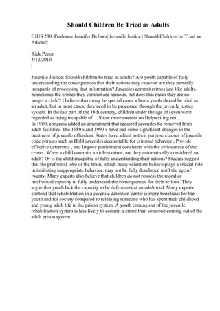 Should Children Be Tried as Adults
CJUS 230. Professor Jennifer DeBoer| Juvenile Justice | Should Children be Tried as
Adults?|
Rick Penor
5/12/2010
|
Juvenile Justice: Should children be tried as adults? Are youth capable of fully
understanding the consequences that their actions may cause or are they mentally
incapable of processing that information? Juveniles commit crimes just like adults.
Sometimes the crimes they commit are heinous, but does that mean they are no
longer a child? I believe there may be special cases when a youth should be tried as
an adult, but in most cases, they need to be processed through the juvenile justice
system. In the last part of the 18th century, children under the age of seven were
regarded as being incapable of ... Show more content on Helpwriting.net ...
In 1980, congress added an amendment that required juveniles be removed from
adult facilities. The 1980 s and 1990 s have had some significant changes in the
treatment of juvenile offenders. States have added to their purpose clauses of juvenile
code phrases such as Hold juveniles accountable for criminal behavior , Provide
effective deterrents , and Impose punishment consistent with the seriousness of the
crime . When a child commits a violent crime, are they automatically considered an
adult? Or is the child incapable of fully understanding their actions? Studies suggest
that the prefrontal lobe of the brain, which many scientists believe plays a crucial role
in inhibiting inappropriate behavior, may not be fully developed until the age of
twenty. Many experts also believe that children do not possess the moral or
intellectual capacity to fully understand the consequences for their actions. They
argue that youth lack the capacity to be defendants at an adult trial. Many experts
contend that rehabilitation in a juvenile detention center is more beneficial for the
youth and for society compared to releasing someone who has spent their childhood
and young adult life in the prison system. A youth coming out of the juvenile
rehabilitation system is less likely to commit a crime than someone coming out of the
adult prison system.
 