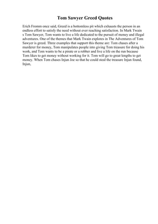 Tom Sawyer Greed Quotes
Erich Fromm once said, Greed is a bottomless pit which exhausts the person in an
endless effort to satisfy the need without ever reaching satisfaction. In Mark Twain
s Tom Sawyer, Tom wants to live a life dedicated to the pursuit of money and illegal
adventures. One of the themes that Mark Twain explores in The Adventures of Tom
Sawyer is greed. Three examples that support this theme are: Tom chases after a
murderer for money, Tom manipulates people into giving Tom treasure for doing his
work, and Tom wants to be a pirate or a robber and live a life on the run because
Tom likes to get money without working for it. Tom will go to great lengths to get
money. When Tom chases Injun Joe so that he could steal the treasure Injun found,
Injun,
 