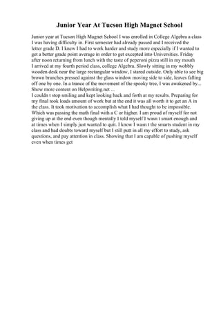 Junior Year At Tucson High Magnet School
Junior year at Tucson High Magnet School I was enrolled in College Algebra a class
I was having difficulty in. First semester had already passed and I received the
letter grade D. I knew I had to work harder and study more especially if I wanted to
get a better grade point average in order to get excepted into Universities. Friday
after noon returning from lunch with the taste of peperoni pizza still in my mouth
I arrived at my fourth period class, college Algebra. Slowly sitting in my wobbly
wooden desk near the large rectangular window, I stared outside. Only able to see big
brown branches pressed against the glass window moving side to side, leaves falling
off one by one. In a trance of the movement of the spooky tree, I was awakened by...
Show more content on Helpwriting.net ...
I couldn t stop smiling and kept looking back and forth at my results. Preparing for
my final took loads amount of work but at the end it was all worth it to get an A in
the class. It took motivation to accomplish what I had thought to be impossible.
Which was passing the math final with a C or higher. I am proud of myself for not
giving up at the end even though mentally I told myself I wasn t smart enough and
at times when I simply just wanted to quit. I know I wasn t the smarts student in my
class and had doubts toward myself but I still putt in all my effort to study, ask
questions, and pay attention in class. Showing that I am capable of pushing myself
even when times get
 