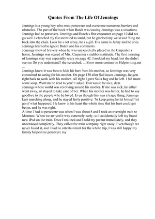 Quotes From The Life Of Jennings
Jennings is a young boy who must persevere and overcome numerous barriers and
obstacles. The part of the book when Butch was teasing Jennings was a situations
Jennings had to persevere. Jennings and Butch s first encounter on page 10 did not
go well. I clenched my fist and tried to stand, but he grabbed my wrist and flung me
back into the chair. Look he s not a boy, he s a girl. His name is Jenny and he cries.
Jennings learned to ignore Butch and his comments.
Jennings showed bravery when he was unexpectedly placed in the Carpenter s
home. Jennings was scared of Mrs. Carpenter s stubborn attitude. The first morning
of Jennings stay was especially scary on page 42. I nodded my head, but she didn t
see me Do you understand? she screeched. ... Show more content on Helpwriting.net
...
Jennings knew it was best to hide his hurt from his mother, so Jennings was very
committed to caring for his mother. On page 130 after Sal leaves Jennings, he gets
right back to work with his mother. All right I gave Sal a hug and he left. I fed mom
some soup. Want me to read to you? I asked That would be nice, dear.
Jennings whole world was revolving around his mother. If she was sick, he either
went away, or stayed to take care of her. When his mother was better, he had to say
goodbye to the people who he loved. Even though this was a tragic thing, Jennings
kept marching along, and he stayed fairly positive. To keep going he let himself let
go of what happened. He knew in his heart the whole time that his hurt could get
better, and he was right.
A time I had to persevere was when I was about 8 and I took an overnight train to
Montana. When we arrived it was extremely early, so I accidentally left my brand
new iPod on the train. Once I realized and I told my parent immediately, and they
understood completely. They called the train company right away. Even though we
never found it, and I had no entertainment for the whole trip, I was still happy my
family helped me persevere my
 