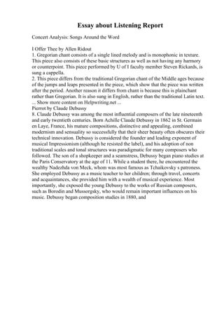 Essay about Listening Report
Concert Analysis: Songs Around the Word
I Offer Thee by Allen Ridout
1. Gregorian chant consists of a single lined melody and is monophonic in texture.
This piece also consists of these basic structures as well as not having any harmory
or counterpoint. This piece performed by U of I faculty member Steven Rickards, is
sung a cappella.
2. This piece differs from the traditional Gregorian chant of the Middle ages because
of the jumps and leaps presented in the piece, which show that the piece was written
after the period. Another reason it differs from chant is because this is plainchant
rather than Gregorian. It is also sung in English, rather than the traditional Latin text.
... Show more content on Helpwriting.net ...
Pierrot by Claude Debussy
8. Claude Debussy was among the most influential composers of the late nineteenth
and early twentieth centuries. Born Achille Claude Debussy in 1862 in St. Germain
en Laye, France, his mature compositions, distinctive and appealing, combined
modernism and sensuality so successfully that their sheer beauty often obscures their
technical innovation. Debussy is considered the founder and leading exponent of
musical Impressionism (although he resisted the label), and his adoption of non
traditional scales and tonal structures was paradigmatic for many composers who
followed. The son of a shopkeeper and a seamstress, Debussy began piano studies at
the Paris Conservatory at the age of 11. While a student there, he encountered the
wealthy Nadezhda von Meck, whom was most famous as Tchaikovsky s patroness.
She employed Debussy as a music teacher to her children; through travel, concerts
and acquaintances, she provided him with a wealth of musical experience. Most
importantly, she exposed the young Debussy to the works of Russian composers,
such as Borodin and Mussorgsky, who would remain important influences on his
music. Debussy began composition studies in 1880, and
 