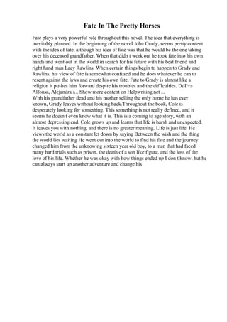 Fate In The Pretty Horses
Fate plays a very powerful role throughout this novel. The idea that everything is
inevitably planned. In the beginning of the novel John Grady, seems pretty content
with the idea of fate, although his idea of fate was that he would be the one taking
over his deceased grandfather. When that didn t work out he took fate into his own
hands and went out in the world in search for his future with his best friend and
right hand man Lacy Rawlins. When certain things begin to happen to Grady and
Rawlins, his view of fate is somewhat confused and he does whatever he can to
resent against the laws and create his own fate. Fate to Grady is almost like a
religion it pushes him forward despite his troubles and the difficulties. DoГ±a
Alfonsa, Alejandra s... Show more content on Helpwriting.net ...
With his grandfather dead and his mother selling the only home he has ever
known, Grady leaves without looking back.Throughout the book, Cole is
desperately looking for something. This something is not really defined, and it
seems he doesn t even know what it is. This is a coming to age story, with an
almost depressing end. Cole grows up and learns that life is harsh and unexpected.
It leaves you with nothing, and there is no greater meaning. Life is just life. He
views the world as a constant let down by saying Between the wish and the thing
the world lies waiting He went out into the world to find his fate and the journey
changed him from the unknowing sixteen year old boy, to a man that had faced
many hard trials such as prison, the death of a son like figure, and the loss of the
love of his life. Whether he was okay with how things ended up I don t know, but he
can always start up another adventure and change his
 