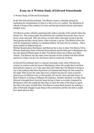 Essay on A Written Study of Edward Scissorhands
A Written Study of Edward Scissorhands
In the film Edward Scissorhands, Tim Burton creates a suburban fantasy by
explaining his interpretation of what it is like to live in a suburb. The definition of
suburb is living in the outskirts of a town and having limited interests and narrow
minded views.
Tim Burton creates suburbia and practically makes a parody of the suburb where the
family live. The women typify the definition of a suburban housewife; they stay at
home, clean and cook. They are always on each others doorsteps trying to get the
latest gossip and they always know what everyone is up too. Tim Burton mixes this
with his imagination making it a suburban fantasy. He does this by creating ... Show
more content on Helpwriting.net ...
Michael Keaton plays Beetlejuice and Batman but is also in other Tim Burton Films.
Winona Ryder plays Kim in Edward Scissorhands and the little girl in Beetlejuice she
has also played different parts in other Tim Burton films one of them was Mars
Attacks. Tim Burton uses the same actors because he has worked with them before
and knows if they can do it he also knows that he could rely on them.
In Edward Scissorhands there is a typical stereotype castle where Edward was
created, in contrast with the house in Beetlejuice where the couple that lived there
died and now haunt it, so it s the same idea and I think that Tim Burton Is trying to
say to the audience that these big houses are haunted and things do lurk around in
the night. Why he has the same idea twice could be because he wants to get his
point across in different ways so that people will see his views and take notice of
them I think he is trying to influence the audience. Another similarity was that when
Edward is brought down from his home he has to learn to socialise compared to
Beetlejuice when the couple die they have to learn the rules of the dead, so again
the idea is the same. In both films Tim Burton creates black humour by making a
joke of Edwards struggle to get along in the community and the fact that a couple
have died and now they
 