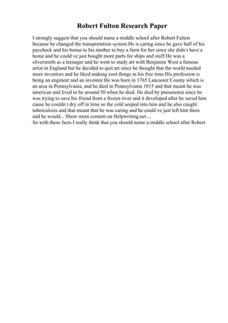 Robert Fulton Research Paper
I strongly suggest that you should name a middle school after Robert Fulton
because he changed the transportation system.He is caring since he gave half of his
paycheck and his bonus to his mother to buy a farm for her since she didn t have a
home and he could ve just bought more parts for ships and stuff.He was a
silversmith as a teenager and he went to study art with Benjamin West a famous
artist in England but he decided to quit art since he thought that the world needed
more inventors and he liked making cool things in his free time.His profession is
being an engineer and an inventor.He was born in 1765 Lancaster County which is
an area in Pennsylvania, and he died in Pennsylvania 1815 and that meant he was
american and lived to be around 50 when he died. He died by pneumonia since he
was trying to save his friend from a frozen river and it developed after he saved him
cause he couldn t dry off in time so the cold seeped into him and he also caught
tuberculosis and that meant that he was caring and he could ve just left him there
and he would... Show more content on Helpwriting.net ...
So with these facts I really think that you should name a middle school after Robert
 