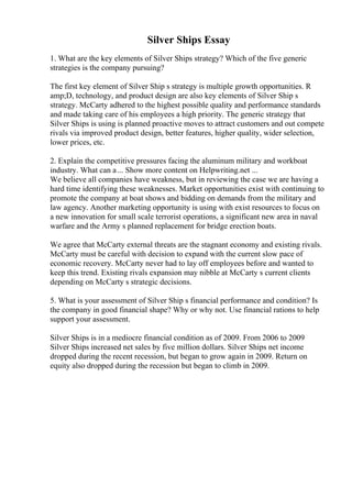 Silver Ships Essay
1. What are the key elements of Silver Ships strategy? Which of the five generic
strategies is the company pursuing?
The first key element of Silver Ship s strategy is multiple growth opportunities. R
amp;D, technology, and product design are also key elements of Silver Ship s
strategy. McCarty adhered to the highest possible quality and performance standards
and made taking care of his employees a high priority. The generic strategy that
Silver Ships is using is planned proactive moves to attract customers and out compete
rivals via improved product design, better features, higher quality, wider selection,
lower prices, etc.
2. Explain the competitive pressures facing the aluminum military and workboat
industry. What can a... Show more content on Helpwriting.net ...
We believe all companies have weakness, but in reviewing the case we are having a
hard time identifying these weaknesses. Market opportunities exist with continuing to
promote the company at boat shows and bidding on demands from the military and
law agency. Another marketing opportunity is using with exist resources to focus on
a new innovation for small scale terrorist operations, a significant new area in naval
warfare and the Army s planned replacement for bridge erection boats.
We agree that McCarty external threats are the stagnant economy and existing rivals.
McCarty must be careful with decision to expand with the current slow pace of
economic recovery. McCarty never had to lay off employees before and wanted to
keep this trend. Existing rivals expansion may nibble at McCarty s current clients
depending on McCarty s strategic decisions.
5. What is your assessment of Silver Ship s financial performance and condition? Is
the company in good financial shape? Why or why not. Use financial rations to help
support your assessment.
Silver Ships is in a mediocre financial condition as of 2009. From 2006 to 2009
Silver Ships increased net sales by five million dollars. Silver Ships net income
dropped during the recent recession, but began to grow again in 2009. Return on
equity also dropped during the recession but began to climb in 2009.
 
