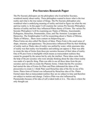 Pre-Socrates Research Paper
The Pre Socratic philospers are the philosphers who lived before Socrates,
wondered mainly about reality. These philosphers wanted to know what is the true
reality and what is the true nature of things. The Pre Socratic philosphers also
wondered what is underlying meaning of reality and tried to figure out what the one
and true reality is. In this paper I will examine the various Pre Socratic Philosphers
theories of reality and how they influenced Platos theory of Forms. The various Pre
Socratic Philosphers I will be examining are Thales of Miletus, Anaximander,
Pythagoras, Heraclitus, Paramenides, Zeno, and The Atomists: Leucippus and
Democitus. The firstphilospher I will be researching about is Thales of Miletus.
Thales of Miletus... Show more content on Helpwriting.net ...
Platos Forms are also called The theory of Ideas. Platos Form is the usual sense of
shape, structure, and appearance. The presocratics influenced Plato by their thinking
of reality such as Thales idea of reality was unified by water, while anaxiams idea
of reality was that reality was boundless and nothing can oppose it. Plato was able
to create the idea of forms from these pre socratics because of their ideas of reality.
One of PLatos Form is Intellgible which means as transcendent realtiese they
cannot be grasped by the senses but by only the intellect. These ideas come from
the help of the pre socratics who were already thinking about the idea where reality
was made of a specific thing. Plato was able to use all these ideas from the pre
socratics and was able to create the Platonic forms. I think that the Pre socratics
had started the idea of Forms for Plato and Plato elaborated the ideas of the
presocratics to create it. I think Plato used Heraclitus idea of the fire in one of his
forms. Platos form of Eternal was influenced by Heraclitus idea of fire. Platos
Eternal states that as transcendant realities they are no subject to time and therefore
not subject to motion and change. I believe Plato was also influenced by
Paramenides because of his idea of self evident truth or it is . This idea is where the
only thought can
 