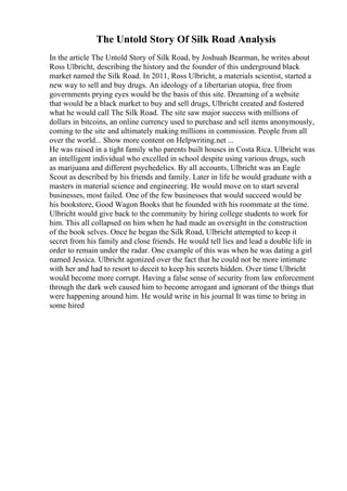 The Untold Story Of Silk Road Analysis
In the article The Untold Story of Silk Road, by Joshuah Bearman, he writes about
Ross Ulbricht, describing the history and the founder of this underground black
market named the Silk Road. In 2011, Ross Ulbricht, a materials scientist, started a
new way to sell and buy drugs. An ideology of a libertarian utopia, free from
governments prying eyes would be the basis of this site. Dreaming of a website
that would be a black market to buy and sell drugs, Ulbricht created and fostered
what he would call The Silk Road. The site saw major success with millions of
dollars in bitcoins, an online currency used to purchase and sell items anonymously,
coming to the site and ultimately making millions in commission. People from all
over the world... Show more content on Helpwriting.net ...
He was raised in a tight family who parents built houses in Costa Rica. Ulbricht was
an intelligent individual who excelled in school despite using various drugs, such
as marijuana and different psychedelics. By all accounts, Ulbricht was an Eagle
Scout as described by his friends and family. Later in life he would graduate with a
masters in material science and engineering. He would move on to start several
businesses, most failed. One of the few businesses that would succeed would be
his bookstore, Good Wagon Books that he founded with his roommate at the time.
Ulbricht would give back to the community by hiring college students to work for
him. This all collapsed on him when he had made an oversight in the construction
of the book selves. Once he began the Silk Road, Ulbricht attempted to keep it
secret from his family and close friends. He would tell lies and lead a double life in
order to remain under the radar. One example of this was when he was dating a girl
named Jessica. Ulbricht agonized over the fact that he could not be more intimate
with her and had to resort to deceit to keep his secrets hidden. Over time Ulbricht
would become more corrupt. Having a false sense of security from law enforcement
through the dark web caused him to become arrogant and ignorant of the things that
were happening around him. He would write in his journal It was time to bring in
some hired
 