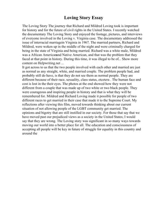 Loving Story Essay
The Loving Story The journey that Richard and Mildred Loving took is important
for history and for the future of civil rights in the United States. I recently watched
the documentary The Loving Story and enjoyed the footage, pictures, and interviews
of everyone involved in the Loving v. Virginia case. The documentary addressed the
issue of interracial marriagein Virginia in 1967. The married partners, Richard and
Mildred, were woken up in the middle of the night and were criminally charged for
being in the state of Virginia and being married. Richard was a white male, Mildred
was a African Americanand Native American, and that was the problem that they
faced at that point in history. During this time, it was illegal to be of... Show more
content on Helpwriting.net ...
It got across to us that the two people involved with each other and married are just
as normal as any straight, white, and married couple. The problem people had, and
probably still do have, is that they do not see them as normal people. They are
different because of their race, sexuality, class status, etcetera . The human face and
cost is lost in the their eyes. The photos at the end showed how they were not
different from a couple that was made up of two white or two black people. They
were courageous and inspiring people in history and that is what they will be
remembered for. Mildred and Richard Loving made it possible for people of two
different races to get married in their case that made it to the Supreme Court. My
reflections after viewing this film, moved towards thinking about our current
situation of not allowing people of the LGBT community get married. The
opinions and bigotry that are still instilled in our society. For those that say that we
have moved past our prejudiced views as a society in the United States; I would
say that they are wrong. The Loving story was significant in so many ways towards
moving our world into a better place for all. The education and consciousness of
accepting all people will be key in future of struggle for equality in this country and
around the
 