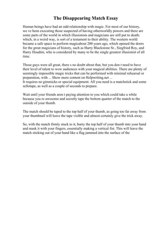 The Disappearing Match Essay
Human beings have had an odd relationship with magic. For most of our history,
we ve been executing those suspected of having otherworldly powers and there are
some parts of the world in which illusionists and magicians are still put to death;
which, in a weird way, is sort of a testament to their ability. The western world
became a safe space to perform magicabout 200 years ago, which opened the doors
for the great magicians of history, such as Harry Blackstone Sr., Siegfried Roy, and
Harry Houdini, who is considered by many to be the single greatest illusionist of all
time.
Those guys were all great, there s no doubt about that, but you don t need to have
their level of talent to wow audiences with your magical abilities. There are plenty of
seemingly impossible magic tricks that can be performed with minimal rehearsal or
preparation, with ... Show more content on Helpwriting.net ...
It requires no gimmicks or special equipment. All you need is a matchstick and some
sellotape, as well as a couple of seconds to prepare.
Wait until your friends aren t paying attention to you which could take a while
because you re awesome and secretly tape the bottom quarter of the match to the
outside of your thumb.
The match should be taped to the top half of your thumb, as going too far away from
your thumbnail will leave the tape visible and almost certainly give the trick away.
So, with the match firmly stuck to it, burry the top half of your thumb into your hand
and mask it with your fingers, essentially making a vertical fist. This will leave the
match sticking out of your hand like a flag jammed into the surface of the
 
