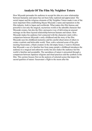 Analysis Of The Film My Neighbor Totoro
How Miyazaki persuades his audience to accept his idea on a new relationship
between humanity and nature has not been fully explored and appreciated. The
social impact and the religious elements of My Neighbor Totoro made it one of the
most important films establishing Hayao Miyazaki s name and reputation in the
film industry, both in Japan and worldwide. What makes this film famous and
powerful is not only the magical, mysterious world or the adorable character that
Miyazaki creates, but also the film s persuasive way of delivering an unusual
message on the three layered relationship between humans and nature. How
Miyazaki makes his audience feel connected with the characters starts with a
comparison between Miyazaki s early childhood and the story of the film.
Miyazaki uses his childhood memories and his careful observation of others to
create a realistic and believable world. Then, with a selected scene of the girls
meeting Susuwatari, a black creature in the old empty house, I want to illustrate
that Miyazaki s use of a familiar fear from many people s childhood introduces the
audience to a magical and unknown world, but also makes the audience feel the
world is familiar and acceptable. The sacredness of nature is presented through a
comparison between Japanese religions and ritual practices and the symbols in the
film. This section focuses first on the analysis of selected scenes that depict the
sacred qualities of nature: Susuwatari s flight to the moon after the
 