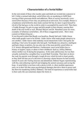 Characteristics of a Serial Killer
In the sick minds of those who murder, pain and death are twisted into a passion to
kill. Unlike a normal individual, serial killers rely on murdering to fulfill their
craving of their gruesome thrills and addiction. Most of society incorrectly views
serial killers because of how they are portrayed on television. For example, Dexter is
a handsome serial killerwho does lead a normal life but, he takes it upon himself to
rid all of the bad guys in the world in order to accomplish his need to kill. Then there
s Freddy Krueger, he gets revenge and kills people in their dreams, causing their
death in the real world as well. Michael Meyers and Dr. Hannibal Lecter are more
examples of infamous serial killers. All of these exaggerated serial... Show more
content on Helpwriting.net ...
It was beyond evident that Bundy was heartless. Bundy had said, I didn t know
what made people want to be friends. I didn t know what made people attractive to
one another. I didn t know what underlay social interactions.I don t feel guilty for
anything. I feel sorry for people who feel guilt. Ted Bundywas attractive, intelligent
and had a future in politics, he was also one of the most prolific serial killers in
U.S. history (Brogaard and Marlow). Furthermore, most serial killers have a
history of neglect, injury or abuse in their childhood. Such as, Jeffrey Dahmer,
whose mother was ill during her pregnancy. In his early adolescence, he was then
sexually molested by a neighbor boy in rural Bath Township. Then later on down
the road, his parents went through a rough divorce which he took to heart greatly,
as they both left him out of a decision in choosing a home because he had recently
turned 18 years old. Feeling insecure and abandoned, Dahmer began experimenting
with fire, and collecting road kill and stripping the animal carcasses and saving the
bone. A serial killer is not born with a desire to kill, it s their morbid experiences
early on in their life that cause psychological damages that drive them to power and
the thirst for murdering (Jeffrey Dahmer). The kind of experiences a serial killer had
in their early life can sometimes depict the forms in
 