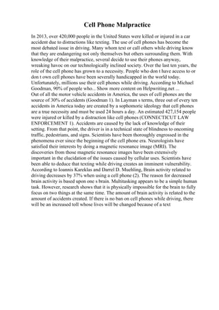 Cell Phone Malpractice
In 2013, over 420,000 people in the United States were killed or injured in a car
accident due to distractions like texting. The use of cell phones has become the
most debated issue in driving. Many whom text or call others while driving know
that they are endangering not only themselves but others surrounding them. With
knowledge of their malpractice, several decide to use their phones anyway,
wreaking havoc on our technologically inclined society. Over the last ten years, the
role of the cell phone has grown to a necessity. People who don t have access to or
don t own cell phones have been severally handicapped in the world today.
Unfortunately, millions use their cell phones while driving. According to Michael
Goodman, 90% of people who... Show more content on Helpwriting.net ...
Out of all the motor vehicle accidents in America, the uses of cell phones are the
source of 30% of accidents (Goodman 1). In Layman s terms, three out of every ten
accidents in America today are created by a sophomoric ideology that cell phones
are a true necessity and must be used 24 hours a day. An estimated 427,154 people
were injured or killed by a distraction like cell phones (CONNECTICUT LAW
ENFORCEMENT 1). Accidents are caused by the lack of knowledge of their
setting. From that point, the driver is in a technical state of blindness to oncoming
traffic, pedestrians, and signs. Scientists have been thoroughly engrossed in the
phenomena ever since the beginning of the cell phone era. Neurologists have
satisfied their interests by doing a magnetic resonance image (MRI). The
discoveries from those magnetic resonance images have been extensively
important in the elucidation of the issues caused by cellular uses. Scientists have
been able to deduce that texting while driving creates an imminent vulnerability.
According to Ioannis Kareklas and Darrel D. Muehling, Brain activity related to
driving decreases by 37% when using a cell phone (2). The reason for decreased
brain activity is based upon one s brain. Multitasking appears to be a simple human
task. However, research shows that it is physically impossible for the brain to fully
focus on two things at the same time. The amount of brain activity is related to the
amount of accidents created. If there is no ban on cell phones while driving, there
will be an increased toll whose lives will be changed because of a text
 