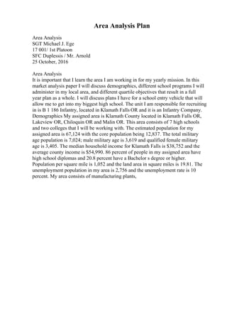 Area Analysis Plan
Area Analysis
SGT Michael J. Ege
17 001/ 1st Platoon
SFC Duplessis / Mr. Arnold
25 October, 2016
Area Analysis
It is important that I learn the area I am working in for my yearly mission. In this
market analysis paper I will discuss demographics, different school programs I will
administer in my local area, and different quartile objectives that result in a full
year plan as a whole. I will discuss plans I have for a school entry vehicle that will
allow me to get into my biggest high school. The unit I am responsible for recruiting
in is B 1 186 Infantry, located in Klamath Falls OR and it is an Infantry Company.
Demographics My assigned area is Klamath County located in Klamath Falls OR,
Lakeview OR, Chiloquin OR and Malin OR. This area consists of 7 high schools
and two colleges that I will be working with. The estimated population for my
assigned area is 67,124 with the core population being 12,837. The total military
age population is 7,024; male military age is 3,619 and qualified female military
age is 3,405. The median household income for Klamath Falls is $38,752 and the
average county income is $54,990. 86 percent of people in my assigned area have
high school diplomas and 20.8 percent have a Bachelor s degree or higher.
Population per square mile is 1,052 and the land area in square miles is 19.81. The
unemployment population in my area is 2,756 and the unemployment rate is 10
percent. My area consists of manufacturing plants,
 
