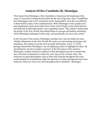 Analysis Of Des Cannibales By Montaigne
This extract from Montaigne s Des Cannibales is found near the beginning of the
essay. It is pivotal in setting the precedent for the rest of the essay since it establishes
how Montaigne came to his viewpoints on the TupinambГЎ since they are different
to those held by many of his contemporaries. When Montaigne wrote, people were
only beginning to learn about other areas of the world. People on the whole had not
travelled and so held ethnocentric views regarding culture. They failed to understand
the people of the New World, thus labeled them as sauvage and barbare something
which Montaigne challenges in this essay, and specifically sets out in this extract.
In the first part of this extract, Montaigne considers how one can obtain the most
reliable information on the New World. He wants to avoid creating stereotypes and
prejudices, thus aspires to get the most accurate information. Lines 1 2 of this
passage demonstrate Montaigne s use of employing syntax to highlight his ideas. By
describing his servant as simple et grossier in the first clause of the sentence,
Montaigne s readers instinctive response to this description may be to assume that,
due to his lack of education or status, his view may not be of much value. The
references to great philosophers such as Plato and Aristotle throughout the essay
could certainly be considered to make the opinions of a plain and ignorant man seem
irrelevant. However, true to his style throughout Des Cannibales , Montaigne
 