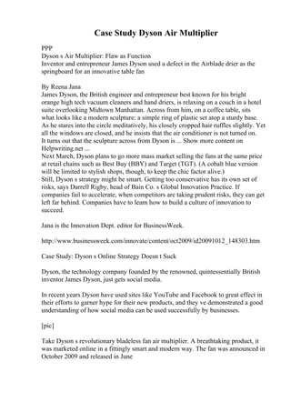 Case Study Dyson Air Multiplier
PPP
Dyson s Air Multiplier: Flaw as Function
Inventor and entrepreneur James Dyson used a defect in the Airblade drier as the
springboard for an innovative table fan
By Reena Jana
James Dyson, the British engineer and entrepreneur best known for his bright
orange high tech vacuum cleaners and hand driers, is relaxing on a couch in a hotel
suite overlooking Midtown Manhattan. Across from him, on a coffee table, sits
what looks like a modern sculpture: a simple ring of plastic set atop a sturdy base.
As he stares into the circle meditatively, his closely cropped hair ruffles slightly. Yet
all the windows are closed, and he insists that the air conditioner is not turned on.
It turns out that the sculpture across from Dyson is ... Show more content on
Helpwriting.net ...
Next March, Dyson plans to go more mass market selling the fans at the same price
at retail chains such as Best Buy (BBY) and Target (TGT). (A cobalt blue version
will be limited to stylish shops, though, to keep the chic factor alive.)
Still, Dyson s strategy might be smart. Getting too conservative has its own set of
risks, says Darrell Rigby, head of Bain Co. s Global Innovation Practice. If
companies fail to accelerate, when competitors are taking prudent risks, they can get
left far behind. Companies have to learn how to build a culture of innovation to
succeed.
Jana is the Innovation Dept. editor for BusinessWeek.
http://www.businessweek.com/innovate/content/oct2009/id20091012_148303.htm
Case Study: Dyson s Online Strategy Doesn t Suck
Dyson, the technology company founded by the renowned, quintessentially British
inventor James Dyson, just gets social media.
In recent years Dyson have used sites like YouTube and Facebook to great effect in
their efforts to garner hype for their new products, and they ve demonstrated a good
understanding of how social media can be used successfully by businesses.
[pic]
Take Dyson s revolutionary bladeless fan air multiplier. A breathtaking product, it
was marketed online in a fittingly smart and modern way. The fan was announced in
October 2009 and released in June
 