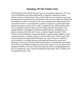 Sociology Of The Family Class
This Sociology of the Family class has been an eye opening experience. My views
of the United States have been impacted by an objective comparison of their
policies to those of other nations. I have learned that my own experiences growing
up impacted me beyond how they did directly at the time they happened. Finally, the
most dramatic of all was seeing how my own socialization has impacted the way I
viewed the world. It is not unusual for a patriotic American to say that the United
Statesis the greatest country in the world. An unbiased view of the policies of the
US as compared to those of other countries might contradict that opinion. The
teenage birthrate is the highest of all the developed nations, including twice as
high as Canada and the UK and 12 times as high as Japan (Seccombe, 2012).
Policies in the United States concerning family are grossly under supportive when
compared to those in Sweden, France, or Norway (Seccombe, 2012). Ideas of the
American Dream are sadly diminished when one views the facts in relation to
social mobility it is unlikely that one will simply pull themselves up by their
bootstraps to become a billionaire after being raised in a economically poor family.
The events of our childhood impact us in ways that neither we nor our parents had
imagined. Children of divorce suffer from long term effects, including depression,
fear of commitment, and/or behavioral problems (Seccombe, 2012). Children who
are spanked also have been
 