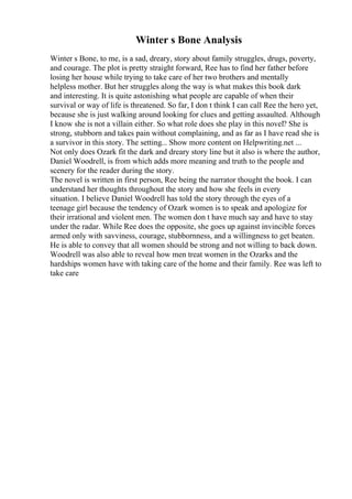 Winter s Bone Analysis
Winter s Bone, to me, is a sad, dreary, story about family struggles, drugs, poverty,
and courage. The plot is pretty straight forward, Ree has to find her father before
losing her house while trying to take care of her two brothers and mentally
helpless mother. But her struggles along the way is what makes this book dark
and interesting. It is quite astonishing what people are capable of when their
survival or way of life is threatened. So far, I don t think I can call Ree the hero yet,
because she is just walking around looking for clues and getting assaulted. Although
I know she is not a villain either. So what role does she play in this novel? She is
strong, stubborn and takes pain without complaining, and as far as I have read she is
a survivor in this story. The setting... Show more content on Helpwriting.net ...
Not only does Ozark fit the dark and dreary story line but it also is where the author,
Daniel Woodrell, is from which adds more meaning and truth to the people and
scenery for the reader during the story.
The novel is written in first person, Ree being the narrator thought the book. I can
understand her thoughts throughout the story and how she feels in every
situation. I believe Daniel Woodrell has told the story through the eyes of a
teenage girl because the tendency of Ozark women is to speak and apologize for
their irrational and violent men. The women don t have much say and have to stay
under the radar. While Ree does the opposite, she goes up against invincible forces
armed only with savviness, courage, stubbornness, and a willingness to get beaten.
He is able to convey that all women should be strong and not willing to back down.
Woodrell was also able to reveal how men treat women in the Ozarks and the
hardships women have with taking care of the home and their family. Ree was left to
take care
 