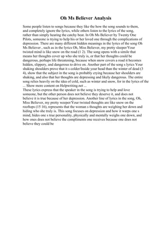 Oh Ms Believer Analysis
Some people listen to songs because they like the how the song sounds to them,
and completely ignore the lyrics, while others listen to the lyrics of the song,
rather than simply hearing the catchy beat. In Oh Ms Believer by Twenty One
Pilots, someone is trying to help his or her loved one through the complications of
depression. There are many different hidden meanings in the lyrics of the song Oh
Ms Believer , such as in the lyrics Oh, Miss Believer, my pretty sleeper/Your
twisted mind is like snow on the road (1 2). The song opens with a simile that
means her thoughts cover up who she truly is, or that her thoughts could be
dangerous, perhaps life threatening, because when snow covers a road it becomes
hidden, slippery, and dangerous to drive on. Another part of the song s lyrics Your
shaking shoulders prove that it s colder/Inside your head than the winter of dead (3
4), show that the subject in the song is probably crying because her shoulders are
shaking, and also that her thoughts are depressing and likely dangerous. The entire
song relies heavily on the idea of cold, such as winter and snow, for in the lyrics of the
... Show more content on Helpwriting.net ...
These lyrics express that the speaker in the song is trying to help and love
someone, but the other person does not believe they deserve it, and does not
believe it is true because of her depression. Another line of lyrics in the song, Oh,
Miss Believer, my pretty weeper/Your twisted thoughts are like snow on the
rooftops (15 16), represents that the woman s thoughts are weighing her down and
hiding who she truly is. This song focuses on depression and how it warps one s
mind, hides one s true personality, physically and mentally weighs one down, and
how ones does not believe the compliments one receives because one does not
believe they could be
 