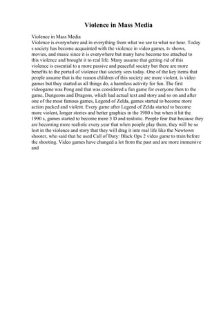 Violence in Mass Media
Violence in Mass Media
Violence is everywhere and in everything from what we see to what we hear. Today
s society has become acquainted with the violence in video games, tv shows,
movies, and music since it is everywhere but many have become too attached to
this violence and brought it to real life. Many assume that getting rid of this
violence is essential to a more passive and peaceful society but there are more
benefits to the portail of violence that society sees today. One of the key items that
people assume that is the reason children of this society are more violent, is video
games but they started as all things do, a harmless activity for fun. The first
videogame was Pong and that was considered a fun game for everyone then to the
game, Dungeons and Dragons, which had actual text and story and so on and after
one of the most famous games, Legend of Zelda, games started to become more
action packed and violent. Every game after Legend of Zelda started to become
more violent, longer stories and better graphics in the 1980 s but when it hit the
1990 s, games started to become more 3 D and realistic. People fear that because they
are becoming more realistic every year that when people play them, they will be so
lost in the violence and story that they will drag it into real life like the Newtown
shooter, who said that he used Call of Duty: Black Ops 2 video game to train before
the shooting. Video games have changed a lot from the past and are more immersive
and
 