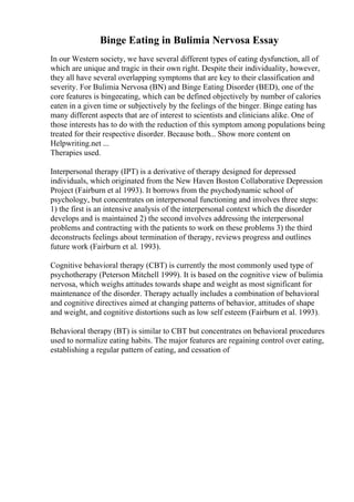 Binge Eating in Bulimia Nervosa Essay
In our Western society, we have several different types of eating dysfunction, all of
which are unique and tragic in their own right. Despite their individuality, however,
they all have several overlapping symptoms that are key to their classification and
severity. For Bulimia Nervosa (BN) and Binge Eating Disorder (BED), one of the
core features is bingeeating, which can be defined objectively by number of calories
eaten in a given time or subjectively by the feelings of the binger. Binge eating has
many different aspects that are of interest to scientists and clinicians alike. One of
those interests has to do with the reduction of this symptom among populations being
treated for their respective disorder. Because both... Show more content on
Helpwriting.net ...
Therapies used.
Interpersonal therapy (IPT) is a derivative of therapy designed for depressed
individuals, which originated from the New Haven Boston Collaborative Depression
Project (Fairburn et al 1993). It borrows from the psychodynamic school of
psychology, but concentrates on interpersonal functioning and involves three steps:
1) the first is an intensive analysis of the interpersonal context which the disorder
develops and is maintained 2) the second involves addressing the interpersonal
problems and contracting with the patients to work on these problems 3) the third
deconstructs feelings about termination of therapy, reviews progress and outlines
future work (Fairburn et al. 1993).
Cognitive behavioral therapy (CBT) is currently the most commonly used type of
psychotherapy (Peterson Mitchell 1999). It is based on the cognitive view of bulimia
nervosa, which weighs attitudes towards shape and weight as most significant for
maintenance of the disorder. Therapy actually includes a combination of behavioral
and cognitive directives aimed at changing patterns of behavior, attitudes of shape
and weight, and cognitive distortions such as low self esteem (Fairburn et al. 1993).
Behavioral therapy (BT) is similar to CBT but concentrates on behavioral procedures
used to normalize eating habits. The major features are regaining control over eating,
establishing a regular pattern of eating, and cessation of
 
