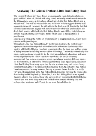 Analyzing The Grimm Brothers Little Red Riding Hood
The Grimm Brothers fairy tales do not always reveal a clear distinction between
good and bad. After all, Little Red Riding Hood, written by the Grimm Brothers in
the 17th century, shares a story about a lovely girl, Little Red Riding Hood, and a
wicked wolf. The wolf s keen qualities and malicious actions suggest that the wolf
represents the devil. However, the girl reflects the devil as well, despite the fact that
she may seem innocent. I agree with those who believe the wolf characterizes the
devil, but I want to add that Little Red Riding Hoodis a devil like, sinful character
herself, by participating in wrongful deeds, which leads to being eaten as a
punishment.
Many people believe the wolf s act of immortality is a representation ... Show more
content on Helpwriting.net ...
Throughout Little Red Riding Hood, by the Grimm Brothers, the wolf strongly
represents the devil through their resemblances in actions and devious qualities. I
want to add that Red Riding Hood can be recognized as the devil too, and her image
of being innocent is unfitting because of her evil doings. Those who ve read fairy tale
stories in the past may be grateful for the cheerier and altered adaptation, and some
others might realize the stories they have heard are a lot darker than they
remembered. Due to these responses, people may choose to select different stories
for their children, in addition to rethinking other fairy tales. Specifically, readers of
Little Red Riding Hood, may agree that the tale involves many evil events. Many
children think highly of the protagonist and admire them. Specifically, Red Riding
Hood may seem to be very innocent, but my argument shows that she is actually
very evil. If readers look up to Red Riding Hood, they may perceive the wrong idea
that sinning and killing is okay. Therefore, Little Red Riding Hood is not a good
figure to admire. Due to this, those who agree with my claim that Little Red Riding
Hood is evil will most likely not allow their children to read this fairy tale and
perhaps other stories as well. People do not want their children to
 