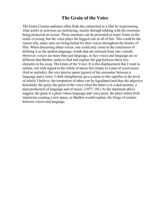 The Grain of the Voice
The Grain Cinema audience often finds the connection to a film by experiencing
what actors or actresses are portraying, mainly through relating with the emotions
being projected on screen. These emotions can be presented in many forms in the
realm of acting, but the voice plays the biggest role in all of this. This could be the
reason why many stars are being hailed for their voices throughout the history of
film. When discussing about voices, one could only come to the conclusion of
defining it as the spoken language; words that are released from one s mouth.
However, voices are more than just language, in fact voices and language are so
different that Barthes seeks to find and explore the gap between these two
elements in his essay The Grain of the Voice. It is this displacement that I want to
outline, not with regard to the whole of music but simply to a part of vocal music
(lied or melodie): the very precise space (genre) of the encounter between a
language and a voice. I shall straightaway give a name to this signifier at the level
of which, I believe, the temptation of ethos can be liquidated (and thus the adjective
banished): the grain, the grain of the voice when the latter is in a dual posture, a
dual production of language and of music. (1977: 181) As the statement above
suggest, the grain is a place where language and voice meet, the place where both
intertwine creating a new space, as Barthes would explain, the fringe of contact
between voices and language.
 