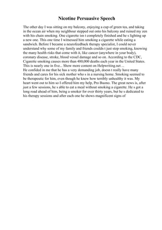 Nicotine Persuasive Speech
The other day I was sitting on my balcony, enjoying a cup of green tea, and taking
in the ocean air when my neighbour stepped out onto his balcony and ruined my zen
with his chain smoking. One cigarette isn t completely finished and he s lighting up
a new one. This one time I witnessed him smoking a cigarette while eating a
sandwich. Before I became a neurofeedback therapy specialist, I could never
understand why some of my family and friends couldn t just stop smoking, knowing
the many health risks that come with it, like cancer (anywhere in your body),
coronary disease, stroke, blood vessel damage and so on. According to the CDC,
Cigarette smoking causes more than 480,000 deaths each year in the United States.
This is nearly one in five... Show more content on Helpwriting.net ...
He confided in me that he has a very demanding job, doesn t really have many
friends and cares for his sick mother who s in a nursing home. Smoking seemed to
be therapeutic for him, even though he knew how terribly unhealthy it was. My
heart went out to him so I offered him my help, Pro Buono. The great news is, after
just a few sessions, he s able to eat a meal without smoking a cigarette. He s got a
long road ahead of him, being a smoker for over thirty years, but he s dedicated to
his therapy sessions and after each one he shows magnificent signs of
 