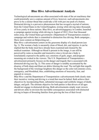 Blue Hive Advertisement Analysis
Technological advancements are often associated with state of the art machinery that
could potentially save a copious amount of lives; however, such advancements also
prove to be a sinister threat that could take a life with just one push of a button.
Distracted driving is a pervasive phenomenon that has ravaged a myriad of nations;
from the United States to the United Kingdom, texting while driving takes thousands
of lives yearly in these nations. Blue Hive, an advertisingagency in London, launched
a campaign against texting while driving in August of 2012. Over four thousand
miles away, the United States government s Department of Transportation created a
campaign and website that is committed to distraction free driving. Both campaigns...
Show more content on Helpwriting.net ...
Blue Hive s advertisement centers on the gruesome display of a dead person (see
fig. 1). The woman s body is uncannily clean of blood, dirt, and injuries; it can be
implied that the body must have already been examined and cleaned by the
medical examiner. Although no blood is present in the image, it can still be
perceived by some as macabre and insensitive since a loved one s body is
nonchalantly exposed to the public eye; emotions of guilt, anger, and poignant
mourning are evoked in the viewers. The U.S. Department of Transportation s
advertisement primarily focuses on the danger and tragedy that is associated with
distracted driving (see fig. 2). This sense of danger is notably accentuated by the
disarray of both sharp and blunt car debris littering the road. The red light that engulfs
the background of the wreckage heightens this danger as the color red connotes crisis,
emergency, and bloodshed, thus, establishing emotions of insecurity, fear, and
anguish in viewers.
Blue Hive s and the Department of Transportation s advertisements both clearly state
their incentive: texting and driving is a trend that must be halted. Both achieve their
objectives by incorporating blunt, substantial messages and symbolic images of death,
danger, and guilt. The ultimate objective for both parties is that drivers of all ages
should not engage in distracted driving. Both advertisements simply want viewers
and drivers alike to envision the inevitable consequences associated with distracted
driving in hopes of thwarting families from grieving the loss of their loved
 