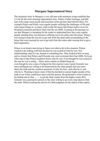 Marquez Supernatural Story
The mysteries story in Marquez a very old man with enormous wings establish that
it is by far the most amazing supernatural story. Pelayo, Father Gonzaga, and Old
man with wings seem puzzle and uncertain of the mystery that hold for them. For
example Pelayo and Emily were regular people suffering the challenges of life and
what nature brings in. so many crabs inside the house that Pelayo had to cross his
drenched courtyard and throw them into the sea (400). Looking at this passage we
see that Marquez is intending for the reader to understand how they were regular
people minding their own business suffering not to let crabs enter the house. Pelayo
was trying to keep the son not to get sick from the dead crabs accumulating in the
house that were causing his son to get sick from the rotten odor causing him to get a
bad temperature.
Pelayo is an honest man trying to figure out what to do in his situation. Pelayo
wanted to do nothing with him because he was scared of what he was. Not
understanding what he was, human or something else. They looked at him so long
and so closely that Pelayo and Elisenda very soon overcame their fear (400). Not sure
what step to take Pelayo needed to know who he was. Even thought he was scared of
the man he was a caring ... Show more content on Helpwriting.net ...
even though he was a man of religion his first reaction wasn t good, Gonzalo was
more intelligent not willing to be brainwash by the other people and care more
about the truth and the common questions of why his here , and what he is, and
who he is. Wanting to know more of him he decided to contact higher people of his
rank to see if they could have meet with this person. He promised to write a letter to
his bishop and so that ......... to get the final verdict from the higher courts 401).
Gonzalo was a persuasive person in the story willing to go every step taken to find
the truth. While awaiting the arrival of a final judgment on the nature of the captive
 