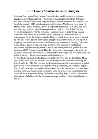 Estee Lauder Mission Statement Analysis
Business Description Estee Lauder Companies is a world leader in prestigious
beauty products. It operates in 150 countries, incorporates more than 25 brands
and has a history of more than 70 years. Estee Lauder Companies was founded as a
family business in 1946 with headquarters in Midtown Manhattan, New York City.
Started with 4 initial products, it now incorporates fragrances, skin care, hair care,
and make up products. Its main competitors are Unilever, P G, L OrГ©al, and
Avon. Initially, the key to the company s success was its founder Estee Lauder
who was a role model for women in terms of beauty and an embodiment of
entrepreneur for all the business people. However, such a long term success cannot
be only due to one person, although an exceptionally talented one. In this report, I
am going to reveal what the secret of this company s success is. Strategy Statement
Among the company s strategic goals are to keep its position as the leading
producer of high end beauty products and to ensure the profitable growth over the
long term (2017 Annual Report). Their key competitive advantage is the ability to
influence consumers preferences. As explained by the company s President and CEO
Fabrizio Freda,... Show more content on Helpwriting.net ...
By The best , we mean the best products, the best people and the best ideas. These
three pillars have been the hallmarks of our Company since it was founded by Mrs.
Estee Lauder in 1946. They remain the foundation upon which we continue to build
our success today . (William P. Lauder Executive Chairman, 2017 Annual Report).
Estee Lauder managed to understand what is the best for its customers. It was about
creating experiences, educating customers, knowing what would make them more
beautiful, surprising them. Being the best in everything they do reflects the overall
atmosphere of challenge in the company, the urge to always outperform themselves
and the
 