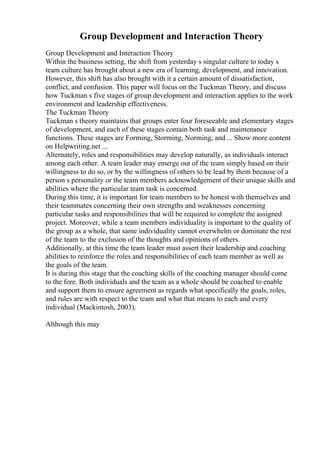 Group Development and Interaction Theory
Group Development and Interaction Theory
Within the business setting, the shift from yesterday s singular culture to today s
team culture has brought about a new era of learning, development, and innovation.
However, this shift has also brought with it a certain amount of dissatisfaction,
conflict, and confusion. This paper will focus on the Tuckman Theory, and discuss
how Tuckman s five stages of group development and interaction applies to the work
environment and leadership effectiveness.
The Tuckman Theory
Tuckman s theory maintains that groups enter four foreseeable and elementary stages
of development, and each of these stages contain both task and maintenance
functions. These stages are Forming, Storming, Norming, and ... Show more content
on Helpwriting.net ...
Alternately, roles and responsibilities may develop naturally, as individuals interact
among each other. A team leader may emerge out of the team simply based on their
willingness to do so, or by the willingness of others to be lead by them because of a
person s personality or the team members acknowledgement of their unique skills and
abilities where the particular team task is concerned.
During this time, it is important for team members to be honest with themselves and
their teammates concerning their own strengths and weaknesses concerning
particular tasks and responsibilities that will be required to complete the assigned
project. Moreover, while a team members individuality is important to the quality of
the group as a whole, that same individuality cannot overwhelm or dominate the rest
of the team to the exclusion of the thoughts and opinions of others.
Additionally, at this time the team leader must assert their leadership and coaching
abilities to reinforce the roles and responsibilities of each team member as well as
the goals of the team.
It is during this stage that the coaching skills of the coaching manager should come
to the fore. Both individuals and the team as a whole should be coached to enable
and support them to ensure agreement as regards what specifically the goals, roles,
and rules are with respect to the team and what that means to each and every
individual (Mackintosh, 2003).
Although this may
 