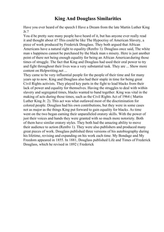 King And Douglass Similarities
Have you ever heard of the speech I Have a Dream from the late Martin Luther King
Jr.?
You d be pretty sure many people have heard of it, but has anyone ever really read
it and thought about it? This could be like The Hypocrisy of American Slavery, a
piece of work produced by Frederick Douglass. They both argued that African
Americans have a natural right to equality (Renfro 1). Douglass once said, The white
man s happiness cannot be purchased by the black man s misery. Here is just another
point of there not being enough equality for being an African Americanduring those
times of struggle. The fact that King and Douglass had used their oral power to try
and fight throughout their lives was a very substantial task. They are ... Show more
content on Helpwriting.net ...
They came to be very influential people for the people of their time and for many
years up to now. King and Douglass also had their staple in time for being great
Civil Rights activists. They played key parts in the fight to lead blacks from their
lack of power and equality for themselves. Having the struggles to deal with within
slavery and segregated times, blacks wanted to band together. King was vital in the
making of acts during those times, such as the Civil Rights Act of 1964 ( Martin
Luther King Jr. 2). This act was what outlawed most of the discrimination for
colored people. Douglass had his own contributions, but they were in some cases
not as major as the things King put forward to gain equality for blacks. As time
went on the two began earning their unparalleled oratory skills. With the power of
just their voices and hands they were granted with so much more notoriety. Both
of them have similar oratory styles. They both had the amazing ability to move
their audience to action (Renfro 1). They were also publishers and produced many
great pieces of work. Douglass published three versions of his autobiography during
his lifetime, revising and expanding on his work each time. My Bondage and My
Freedom appeared in 1855. In 1881, Douglass published Life and Times of Frederick
Douglass, which he revised in 1892 ( Frederick
 