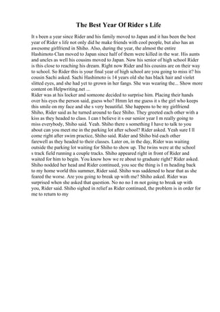 The Best Year Of Rider s Life
It s been a year since Rider and his family moved to Japan and it has been the best
year of Rider s life not only did he make friends with cool people, but also has an
awesome girlfriend in Shiho. Also, during the year, the almost the entire
Hashimoto Clan moved to Japan since half of them were killed in the war. His aunts
and uncles as well his cousins moved to Japan. Now his senior of high school Rider
is this close to reaching his dream. Right now Rider and his cousins are on their way
to school. So Rider this is your final year of high school are you going to miss it? his
cousin Sachi asked. Sachi Hashimoto is 14 years old she has black hair and violet
slitted eyes, and she had yet to grown in her fangs. She was wearing the... Show more
content on Helpwriting.net ...
Rider was at his locker and someone decided to surprise him. Placing their hands
over his eyes the person said, guess who? Hmm let me guess it s the girl who keeps
this smile on my face and she s very beautiful. She happens to be my girlfriend
Shiho, Rider said as he turned around to face Shiho. They greeted each other with a
kiss as they headed to class. I can t believe it s our senior year I m really going to
miss everybody, Shiho said. Yeah. Shiho there s something I have to talk to you
about can you meet me in the parking lot after school? Rider asked. Yeah sure I ll
come right after swim practice, Shiho said. Rider and Shiho bid each other
farewell as they headed to their classes. Later on, in the day, Rider was waiting
outside the parking lot waiting for Shiho to show up. The twins were at the school
s track field running a couple tracks. Shiho appeared right in front of Rider and
waited for him to begin. You know how we re about to graduate right? Rider asked.
Shiho nodded her head and Rider continued, you see the thing is I m heading back
to my home world this summer, Rider said. Shiho was saddened to hear that as she
feared the worse. Are you going to break up with me? Shiho asked. Rider was
surprised when she asked that question. No no no I m not going to break up with
you, Rider said. Shiho sighed in relief as Rider continued, the problem is in order for
me to return to my
 