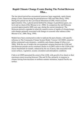 Rapid Climate Change Events During The Period Between
10ka...
The last glacial period has encountered numerous large magnitude, rapid climate
change events; characterising the period between 10ka and 50ka (Steig, 1999).
During this period was the Last Glacial Maximum (LGM), which occurred
approximately 21ka, a glacial period defined by changes in greenhouse gases, sea
level and ice sheets (Otto Bliesner et al., 2006). In comparison the mid Holocene
occurred approximately 6000 years ago, during the current interglacial. The
Holocene period is regarded as relatively muted in terms of signals of climatechange,
with changes primarily associated with changes in seasonal solar radiance (Otto
Bliesner et al., 2006; Steig, 1999).
Models have been constructed in order to replicate the past climates, with specific
reference to The Community Climate System Model: Version 3 (CCSM3), aimed to
define continental scale dynamics, variability and climate change (Collins et al.,
2006). With the use of models the environmental variation between the LGM and
mid Holocene periods can be construed. Roche et al (2007) refers to the LGM as the
classic benchmark for models, enhanced by the use of proxy data associated with
ocean surfaces, vegetation, oceanic circulation and atmospheric conditions.
Clark et al (2009) presented the extent of the LGM, with growth of ice sheets to their
maximum extent occurring between 33ka and 26.5ka; primarily in response to
climate forcing from decreases in northern summer insolation, tropical Pacific sea
surface
 