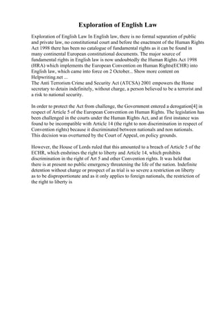 Exploration of English Law
Exploration of English Law In English law, there is no formal separation of public
and private law, no constitutional court and before the enactment of the Human Rights
Act 1998 there has been no catalogue of fundamental rights as it can be found in
many continental European constitutional documents. The major source of
fundamental rights in English law is now undoubtedly the Human Rights Act 1998
(HRA) which implements the European Convention on Human Rights(ECHR) into
English law, which came into force on 2 October... Show more content on
Helpwriting.net ...
The Anti Terrorism Crime and Security Act (ATCSA) 2001 empowers the Home
secretary to detain indefinitely, without charge, a person believed to be a terrorist and
a risk to national security.
In order to protect the Act from challenge, the Government entered a derogation[4] in
respect of Article 5 of the European Convention on Human Rights. The legislation has
been challenged in the courts under the Human Rights Act, and at first instance was
found to be incompatible with Article 14 (the right to non discrimination in respect of
Convention rights) because it discriminated between nationals and non nationals.
This decision was overturned by the Court of Appeal, on policy grounds.
However, the House of Lords ruled that this amounted to a breach of Article 5 of the
ECHR, which enshrines the right to liberty and Article 14, which prohibits
discrimination in the right of Art 5 and other Convention rights. It was held that
there is at present no public emergency threatening the life of the nation. Indefinite
detention without charge or prospect of as trial is so severe a restriction on liberty
as to be disproportionate and as it only applies to foreign nationals, the restriction of
the right to liberty is
 