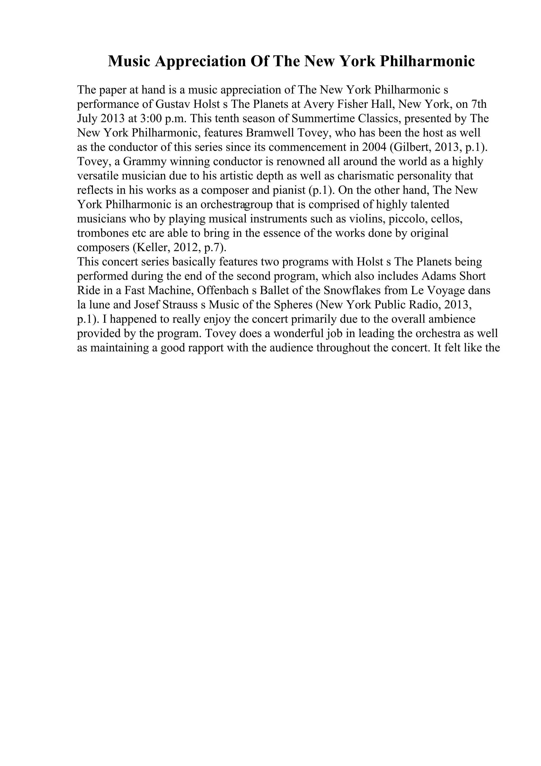 Music Appreciation Of The New York Philharmonic
The paper at hand is a music appreciation of The New York Philharmonic s
performance of Gustav Holst s The Planets at Avery Fisher Hall, New York, on 7th
July 2013 at 3:00 p.m. This tenth season of Summertime Classics, presented by The
New York Philharmonic, features Bramwell Tovey, who has been the host as well
as the conductor of this series since its commencement in 2004 (Gilbert, 2013, p.1).
Tovey, a Grammy winning conductor is renowned all around the world as a highly
versatile musician due to his artistic depth as well as charismatic personality that
reflects in his works as a composer and pianist (p.1). On the other hand, The New
York Philharmonic is an orchestragroup that is comprised of highly talented
musicians who by playing musical instruments such as violins, piccolo, cellos,
trombones etc are able to bring in the essence of the works done by original
composers (Keller, 2012, p.7).
This concert series basically features two programs with Holst s The Planets being
performed during the end of the second program, which also includes Adams Short
Ride in a Fast Machine, Offenbach s Ballet of the Snowflakes from Le Voyage dans
la lune and Josef Strauss s Music of the Spheres (New York Public Radio, 2013,
p.1). I happened to really enjoy the concert primarily due to the overall ambience
provided by the program. Tovey does a wonderful job in leading the orchestra as well
as maintaining a good rapport with the audience throughout the concert. It felt like the
 