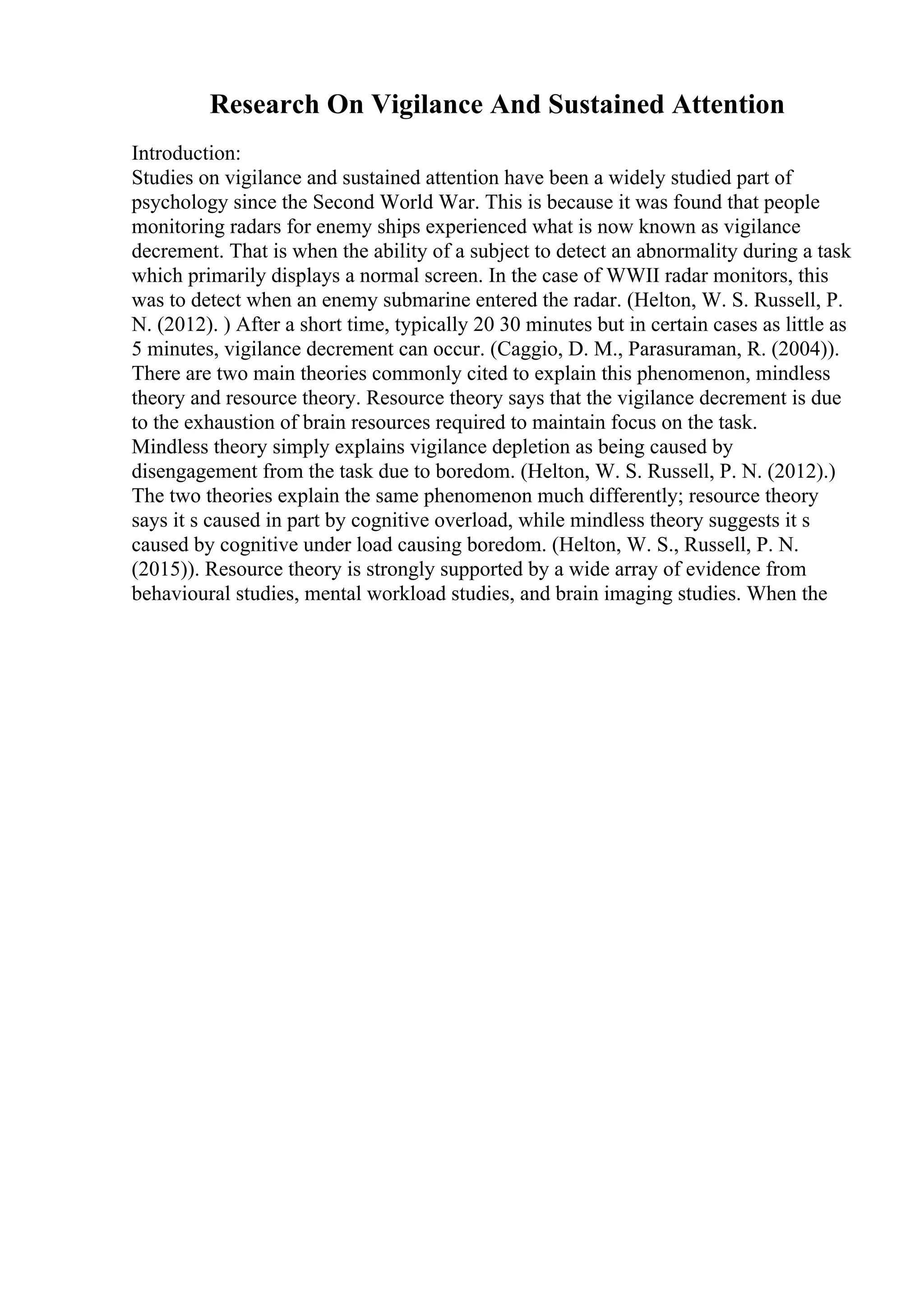 Research On Vigilance And Sustained Attention
Introduction:
Studies on vigilance and sustained attention have been a widely studied part of
psychology since the Second World War. This is because it was found that people
monitoring radars for enemy ships experienced what is now known as vigilance
decrement. That is when the ability of a subject to detect an abnormality during a task
which primarily displays a normal screen. In the case of WWII radar monitors, this
was to detect when an enemy submarine entered the radar. (Helton, W. S. Russell, P.
N. (2012). ) After a short time, typically 20 30 minutes but in certain cases as little as
5 minutes, vigilance decrement can occur. (Caggio, D. M., Parasuraman, R. (2004)).
There are two main theories commonly cited to explain this phenomenon, mindless
theory and resource theory. Resource theory says that the vigilance decrement is due
to the exhaustion of brain resources required to maintain focus on the task.
Mindless theory simply explains vigilance depletion as being caused by
disengagement from the task due to boredom. (Helton, W. S. Russell, P. N. (2012).)
The two theories explain the same phenomenon much differently; resource theory
says it s caused in part by cognitive overload, while mindless theory suggests it s
caused by cognitive under load causing boredom. (Helton, W. S., Russell, P. N.
(2015)). Resource theory is strongly supported by a wide array of evidence from
behavioural studies, mental workload studies, and brain imaging studies. When the
 