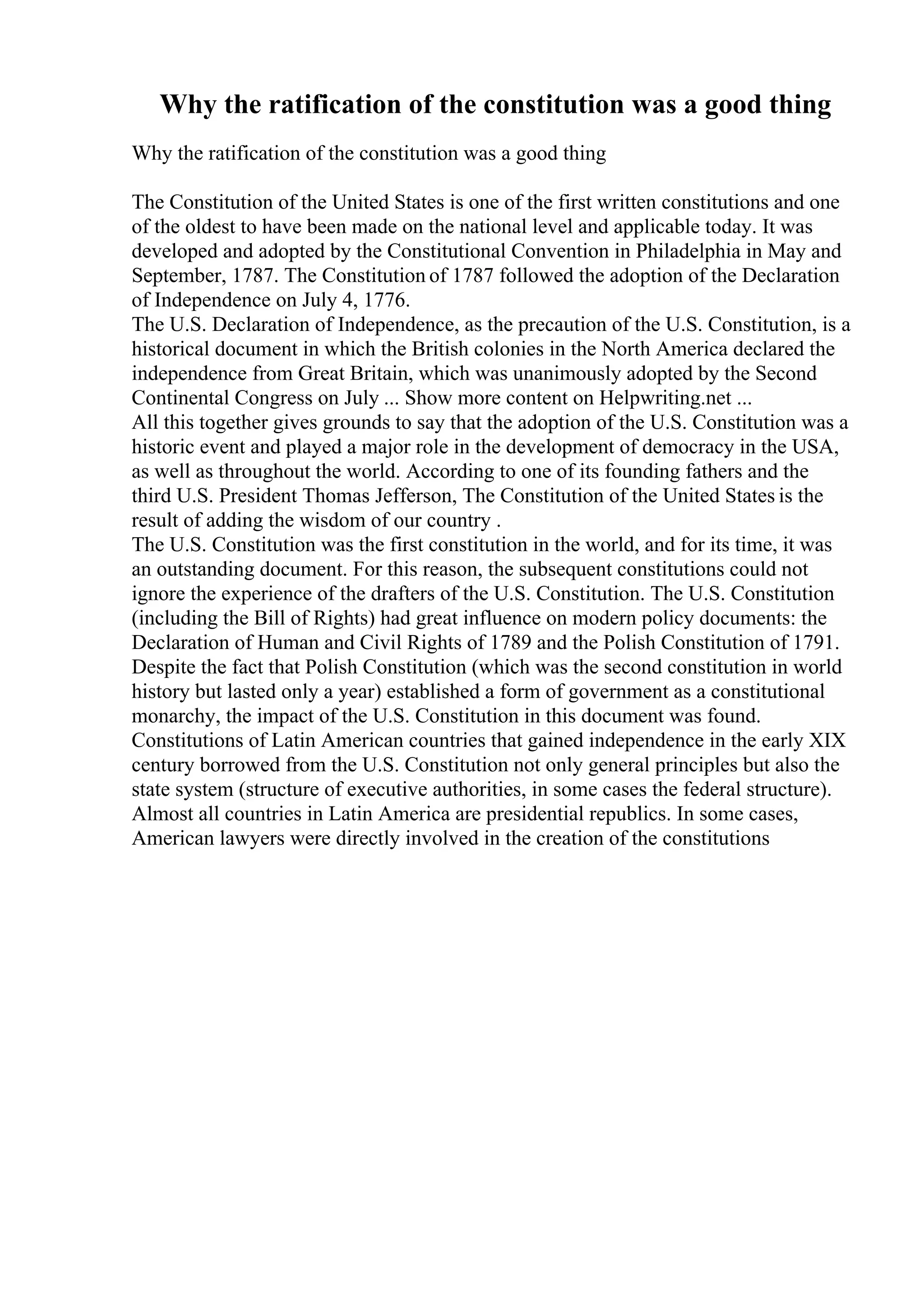 Why the ratification of the constitution was a good thing
Why the ratification of the constitution was a good thing
The Constitution of the United States is one of the first written constitutions and one
of the oldest to have been made on the national level and applicable today. It was
developed and adopted by the Constitutional Convention in Philadelphia in May and
September, 1787. The Constitution of 1787 followed the adoption of the Declaration
of Independence on July 4, 1776.
The U.S. Declaration of Independence, as the precaution of the U.S. Constitution, is a
historical document in which the British colonies in the North America declared the
independence from Great Britain, which was unanimously adopted by the Second
Continental Congress on July ... Show more content on Helpwriting.net ...
All this together gives grounds to say that the adoption of the U.S. Constitution was a
historic event and played a major role in the development of democracy in the USA,
as well as throughout the world. According to one of its founding fathers and the
third U.S. President Thomas Jefferson, The Constitution of the United States is the
result of adding the wisdom of our country .
The U.S. Constitution was the first constitution in the world, and for its time, it was
an outstanding document. For this reason, the subsequent constitutions could not
ignore the experience of the drafters of the U.S. Constitution. The U.S. Constitution
(including the Bill of Rights) had great influence on modern policy documents: the
Declaration of Human and Civil Rights of 1789 and the Polish Constitution of 1791.
Despite the fact that Polish Constitution (which was the second constitution in world
history but lasted only a year) established a form of government as a constitutional
monarchy, the impact of the U.S. Constitution in this document was found.
Constitutions of Latin American countries that gained independence in the early XIX
century borrowed from the U.S. Constitution not only general principles but also the
state system (structure of executive authorities, in some cases the federal structure).
Almost all countries in Latin America are presidential republics. In some cases,
American lawyers were directly involved in the creation of the constitutions
 