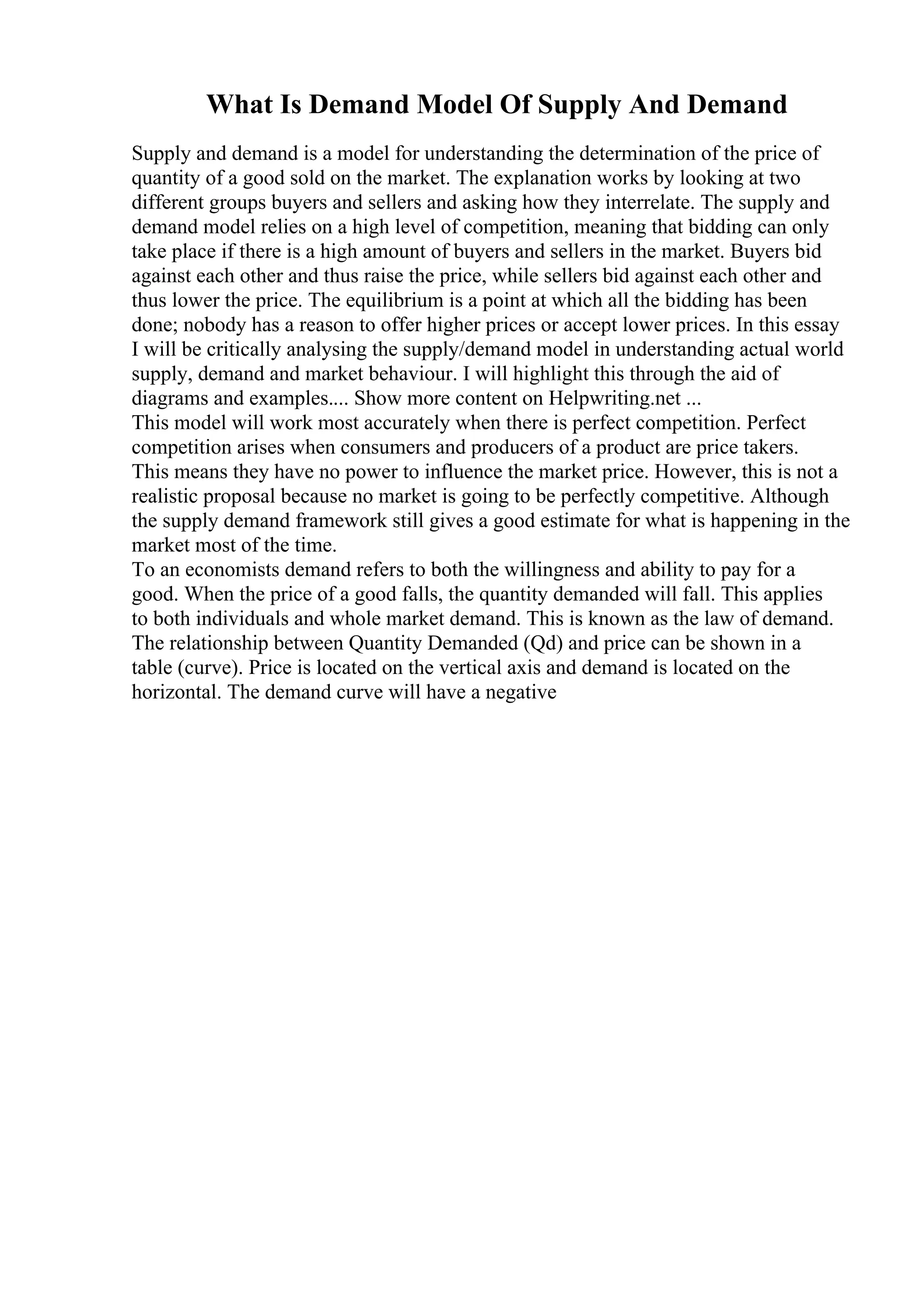 What Is Demand Model Of Supply And Demand
Supply and demand is a model for understanding the determination of the price of
quantity of a good sold on the market. The explanation works by looking at two
different groups buyers and sellers and asking how they interrelate. The supply and
demand model relies on a high level of competition, meaning that bidding can only
take place if there is a high amount of buyers and sellers in the market. Buyers bid
against each other and thus raise the price, while sellers bid against each other and
thus lower the price. The equilibrium is a point at which all the bidding has been
done; nobody has a reason to offer higher prices or accept lower prices. In this essay
I will be critically analysing the supply/demand model in understanding actual world
supply, demand and market behaviour. I will highlight this through the aid of
diagrams and examples.... Show more content on Helpwriting.net ...
This model will work most accurately when there is perfect competition. Perfect
competition arises when consumers and producers of a product are price takers.
This means they have no power to influence the market price. However, this is not a
realistic proposal because no market is going to be perfectly competitive. Although
the supply demand framework still gives a good estimate for what is happening in the
market most of the time.
To an economists demand refers to both the willingness and ability to pay for a
good. When the price of a good falls, the quantity demanded will fall. This applies
to both individuals and whole market demand. This is known as the law of demand.
The relationship between Quantity Demanded (Qd) and price can be shown in a
table (curve). Price is located on the vertical axis and demand is located on the
horizontal. The demand curve will have a negative
 