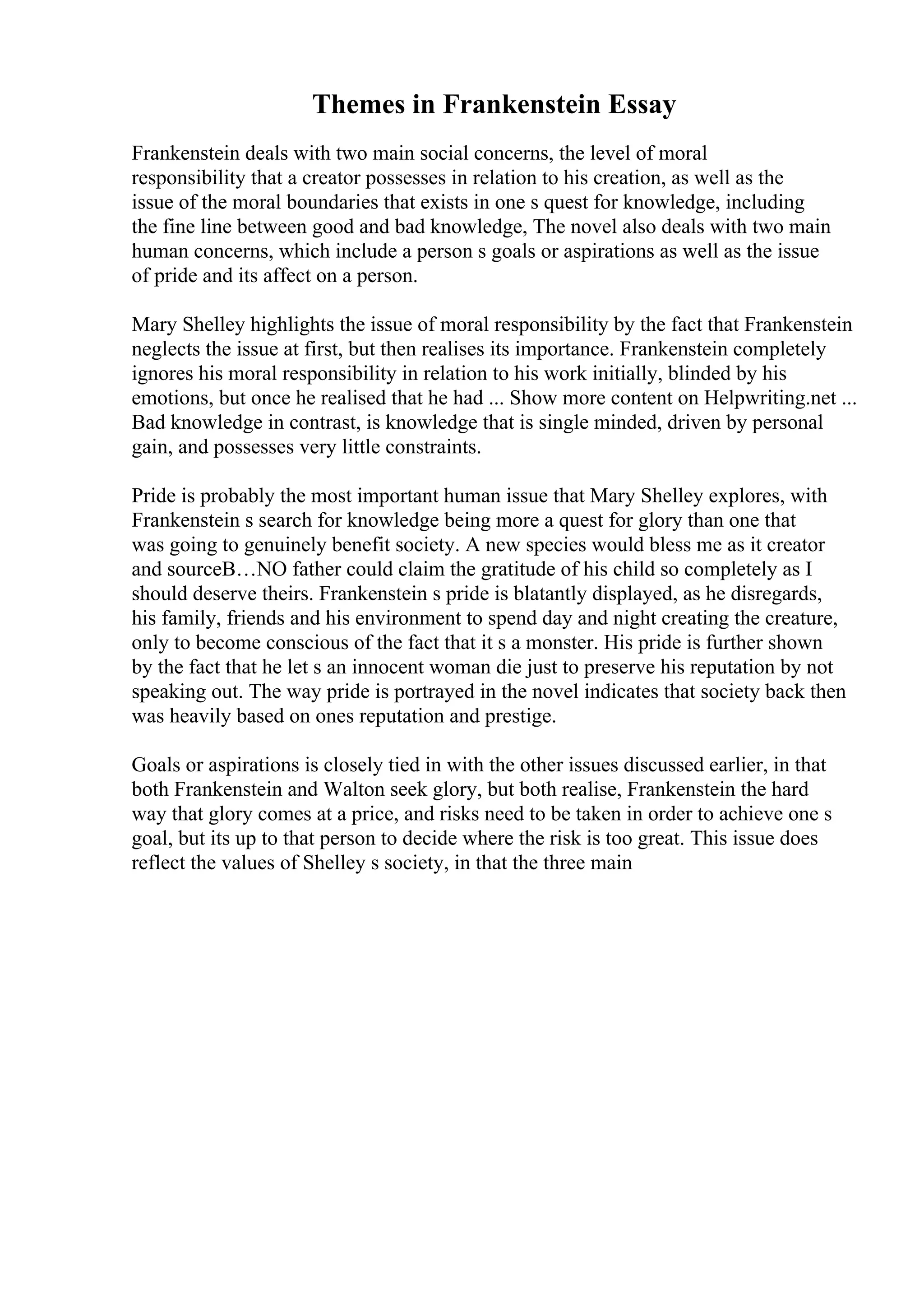 Themes in Frankenstein Essay
Frankenstein deals with two main social concerns, the level of moral
responsibility that a creator possesses in relation to his creation, as well as the
issue of the moral boundaries that exists in one s quest for knowledge, including
the fine line between good and bad knowledge, The novel also deals with two main
human concerns, which include a person s goals or aspirations as well as the issue
of pride and its affect on a person.
Mary Shelley highlights the issue of moral responsibility by the fact that Frankenstein
neglects the issue at first, but then realises its importance. Frankenstein completely
ignores his moral responsibility in relation to his work initially, blinded by his
emotions, but once he realised that he had ... Show more content on Helpwriting.net ...
Bad knowledge in contrast, is knowledge that is single minded, driven by personal
gain, and possesses very little constraints.
Pride is probably the most important human issue that Mary Shelley explores, with
Frankenstein s search for knowledge being more a quest for glory than one that
was going to genuinely benefit society. A new species would bless me as it creator
and sourceВ…NO father could claim the gratitude of his child so completely as I
should deserve theirs. Frankenstein s pride is blatantly displayed, as he disregards,
his family, friends and his environment to spend day and night creating the creature,
only to become conscious of the fact that it s a monster. His pride is further shown
by the fact that he let s an innocent woman die just to preserve his reputation by not
speaking out. The way pride is portrayed in the novel indicates that society back then
was heavily based on ones reputation and prestige.
Goals or aspirations is closely tied in with the other issues discussed earlier, in that
both Frankenstein and Walton seek glory, but both realise, Frankenstein the hard
way that glory comes at a price, and risks need to be taken in order to achieve one s
goal, but its up to that person to decide where the risk is too great. This issue does
reflect the values of Shelley s society, in that the three main
 