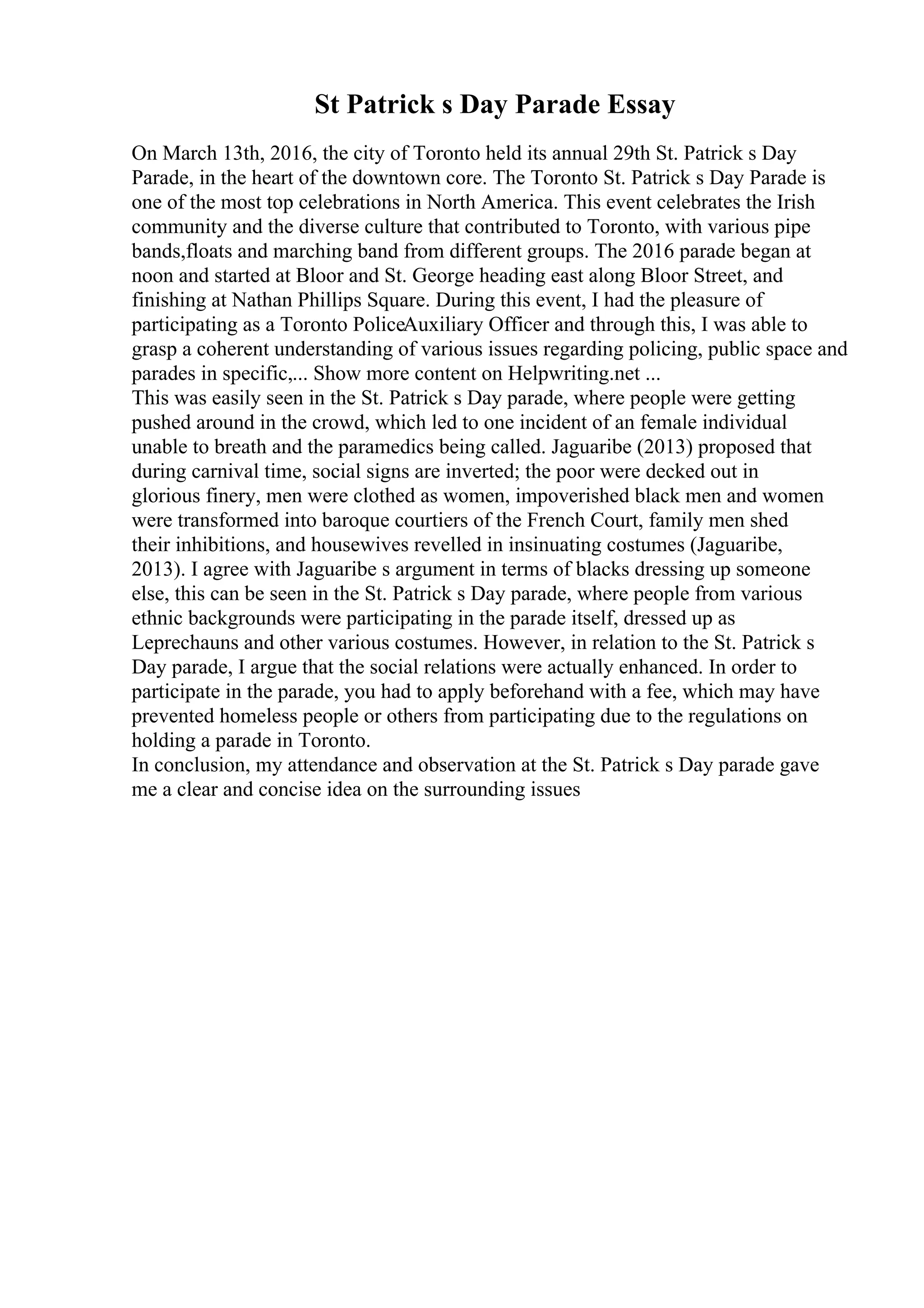St Patrick s Day Parade Essay
On March 13th, 2016, the city of Toronto held its annual 29th St. Patrick s Day
Parade, in the heart of the downtown core. The Toronto St. Patrick s Day Parade is
one of the most top celebrations in North America. This event celebrates the Irish
community and the diverse culture that contributed to Toronto, with various pipe
bands,floats and marching band from different groups. The 2016 parade began at
noon and started at Bloor and St. George heading east along Bloor Street, and
finishing at Nathan Phillips Square. During this event, I had the pleasure of
participating as a Toronto PoliceAuxiliary Officer and through this, I was able to
grasp a coherent understanding of various issues regarding policing, public space and
parades in specific,... Show more content on Helpwriting.net ...
This was easily seen in the St. Patrick s Day parade, where people were getting
pushed around in the crowd, which led to one incident of an female individual
unable to breath and the paramedics being called. Jaguaribe (2013) proposed that
during carnival time, social signs are inverted; the poor were decked out in
glorious finery, men were clothed as women, impoverished black men and women
were transformed into baroque courtiers of the French Court, family men shed
their inhibitions, and housewives revelled in insinuating costumes (Jaguaribe,
2013). I agree with Jaguaribe s argument in terms of blacks dressing up someone
else, this can be seen in the St. Patrick s Day parade, where people from various
ethnic backgrounds were participating in the parade itself, dressed up as
Leprechauns and other various costumes. However, in relation to the St. Patrick s
Day parade, I argue that the social relations were actually enhanced. In order to
participate in the parade, you had to apply beforehand with a fee, which may have
prevented homeless people or others from participating due to the regulations on
holding a parade in Toronto.
In conclusion, my attendance and observation at the St. Patrick s Day parade gave
me a clear and concise idea on the surrounding issues
 