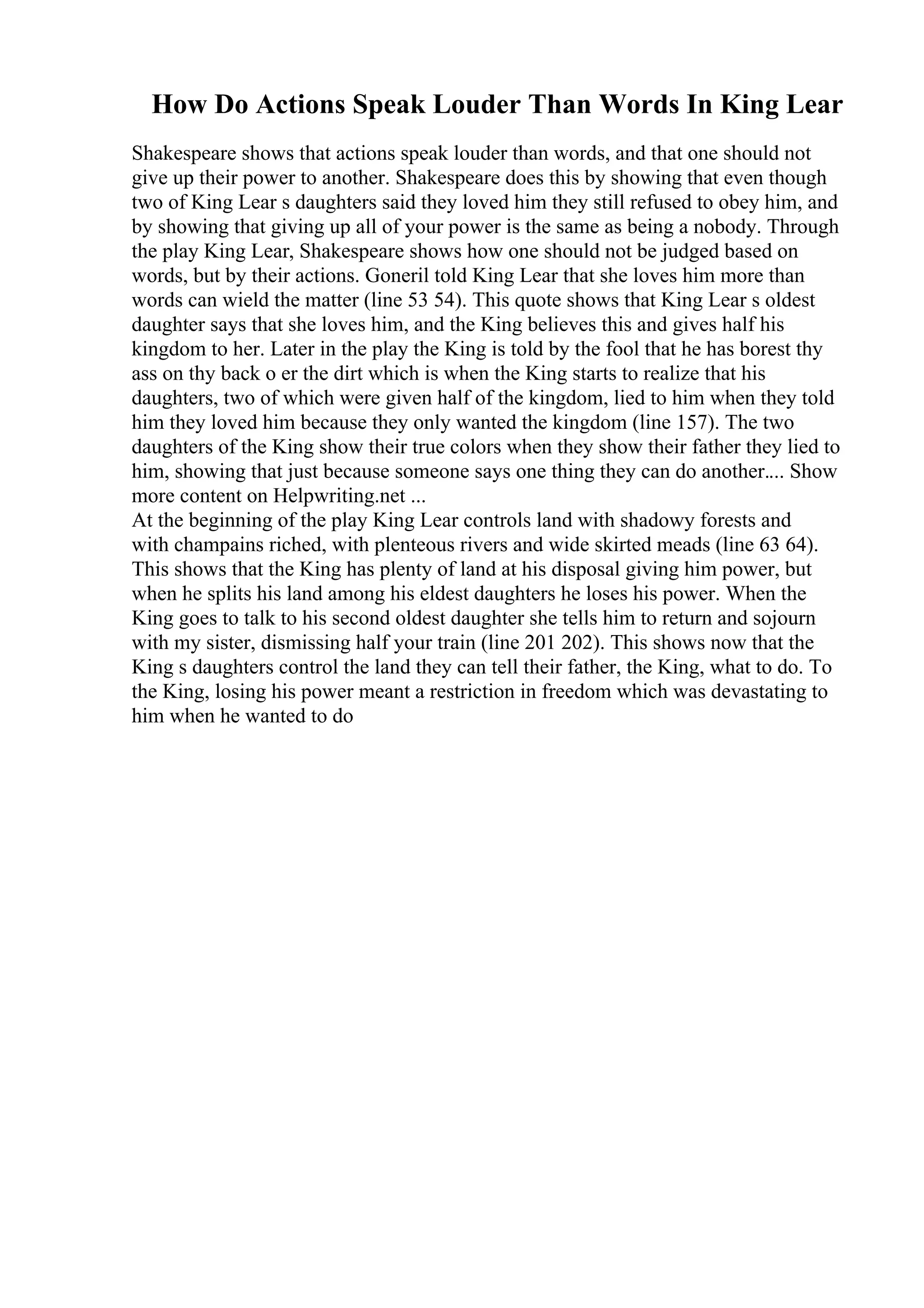 How Do Actions Speak Louder Than Words In King Lear
Shakespeare shows that actions speak louder than words, and that one should not
give up their power to another. Shakespeare does this by showing that even though
two of King Lear s daughters said they loved him they still refused to obey him, and
by showing that giving up all of your power is the same as being a nobody. Through
the play King Lear, Shakespeare shows how one should not be judged based on
words, but by their actions. Goneril told King Lear that she loves him more than
words can wield the matter (line 53 54). This quote shows that King Lear s oldest
daughter says that she loves him, and the King believes this and gives half his
kingdom to her. Later in the play the King is told by the fool that he has borest thy
ass on thy back o er the dirt which is when the King starts to realize that his
daughters, two of which were given half of the kingdom, lied to him when they told
him they loved him because they only wanted the kingdom (line 157). The two
daughters of the King show their true colors when they show their father they lied to
him, showing that just because someone says one thing they can do another.... Show
more content on Helpwriting.net ...
At the beginning of the play King Lear controls land with shadowy forests and
with champains riched, with plenteous rivers and wide skirted meads (line 63 64).
This shows that the King has plenty of land at his disposal giving him power, but
when he splits his land among his eldest daughters he loses his power. When the
King goes to talk to his second oldest daughter she tells him to return and sojourn
with my sister, dismissing half your train (line 201 202). This shows now that the
King s daughters control the land they can tell their father, the King, what to do. To
the King, losing his power meant a restriction in freedom which was devastating to
him when he wanted to do
 