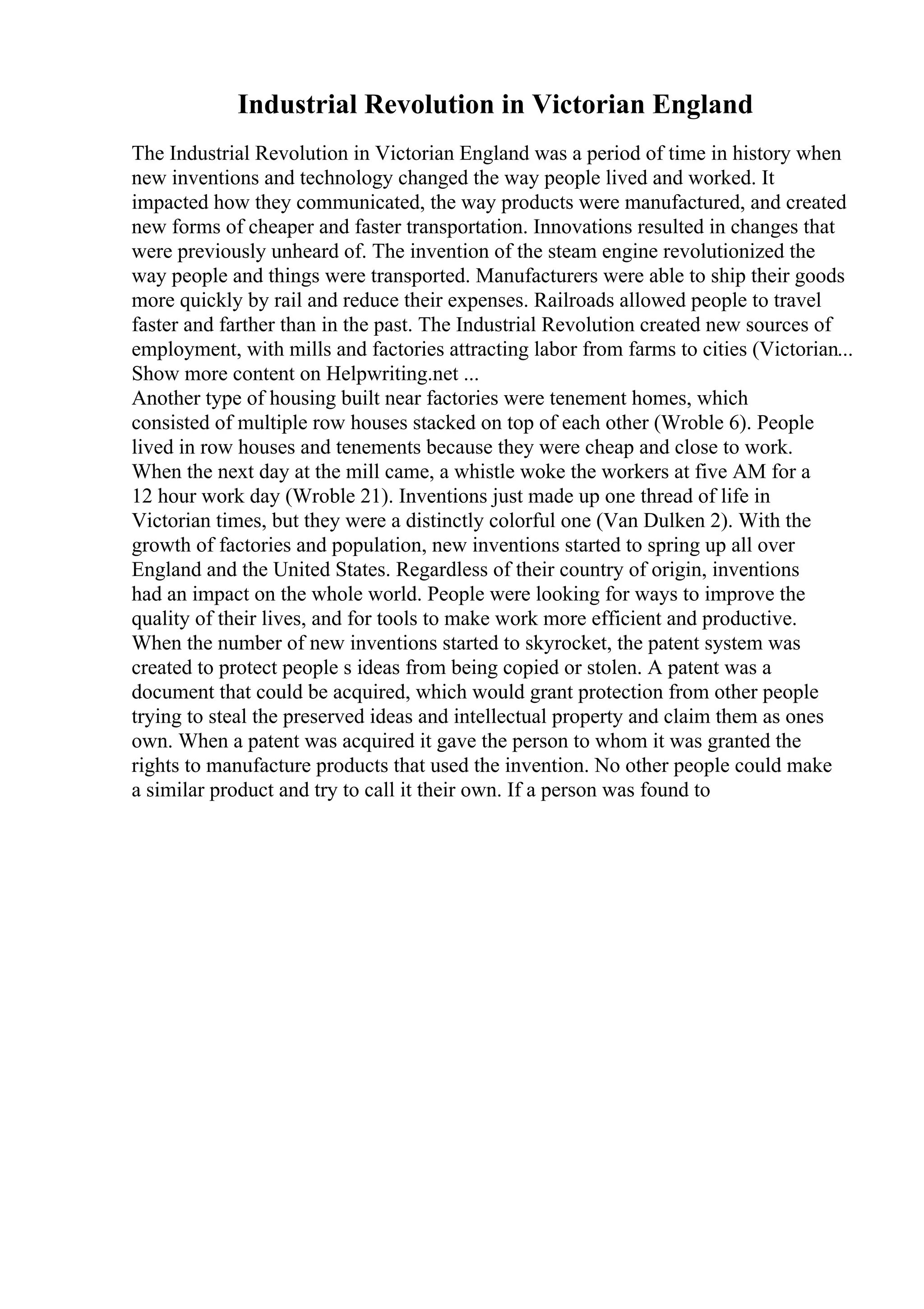 Industrial Revolution in Victorian England
The Industrial Revolution in Victorian England was a period of time in history when
new inventions and technology changed the way people lived and worked. It
impacted how they communicated, the way products were manufactured, and created
new forms of cheaper and faster transportation. Innovations resulted in changes that
were previously unheard of. The invention of the steam engine revolutionized the
way people and things were transported. Manufacturers were able to ship their goods
more quickly by rail and reduce their expenses. Railroads allowed people to travel
faster and farther than in the past. The Industrial Revolution created new sources of
employment, with mills and factories attracting labor from farms to cities (Victorian...
Show more content on Helpwriting.net ...
Another type of housing built near factories were tenement homes, which
consisted of multiple row houses stacked on top of each other (Wroble 6). People
lived in row houses and tenements because they were cheap and close to work.
When the next day at the mill came, a whistle woke the workers at five AM for a
12 hour work day (Wroble 21). Inventions just made up one thread of life in
Victorian times, but they were a distinctly colorful one (Van Dulken 2). With the
growth of factories and population, new inventions started to spring up all over
England and the United States. Regardless of their country of origin, inventions
had an impact on the whole world. People were looking for ways to improve the
quality of their lives, and for tools to make work more efficient and productive.
When the number of new inventions started to skyrocket, the patent system was
created to protect people s ideas from being copied or stolen. A patent was a
document that could be acquired, which would grant protection from other people
trying to steal the preserved ideas and intellectual property and claim them as ones
own. When a patent was acquired it gave the person to whom it was granted the
rights to manufacture products that used the invention. No other people could make
a similar product and try to call it their own. If a person was found to
 