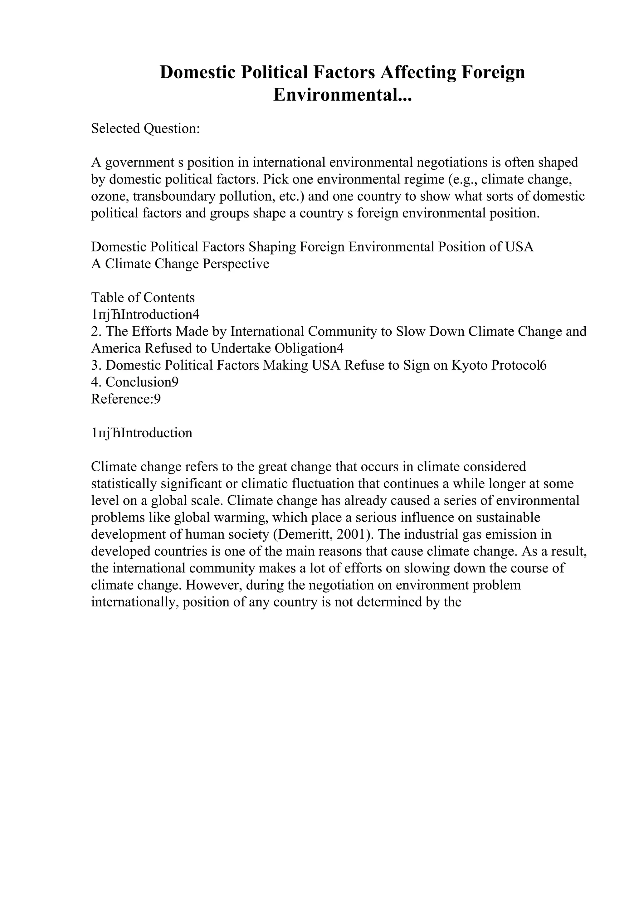 Domestic Political Factors Affecting Foreign
Environmental...
Selected Question:
A government s position in international environmental negotiations is often shaped
by domestic political factors. Pick one environmental regime (e.g., climate change,
ozone, transboundary pollution, etc.) and one country to show what sorts of domestic
political factors and groups shape a country s foreign environmental position.
Domestic Political Factors Shaping Foreign Environmental Position of USA
A Climate Change Perspective
Table of Contents
1пјЋIntroduction4
2. The Efforts Made by International Community to Slow Down Climate Change and
America Refused to Undertake Obligation4
3. Domestic Political Factors Making USA Refuse to Sign on Kyoto Protocol6
4. Conclusion9
Reference:9
1пјЋIntroduction
Climate change refers to the great change that occurs in climate considered
statistically significant or climatic fluctuation that continues a while longer at some
level on a global scale. Climate change has already caused a series of environmental
problems like global warming, which place a serious influence on sustainable
development of human society (Demeritt, 2001). The industrial gas emission in
developed countries is one of the main reasons that cause climate change. As a result,
the international community makes a lot of efforts on slowing down the course of
climate change. However, during the negotiation on environment problem
internationally, position of any country is not determined by the
 