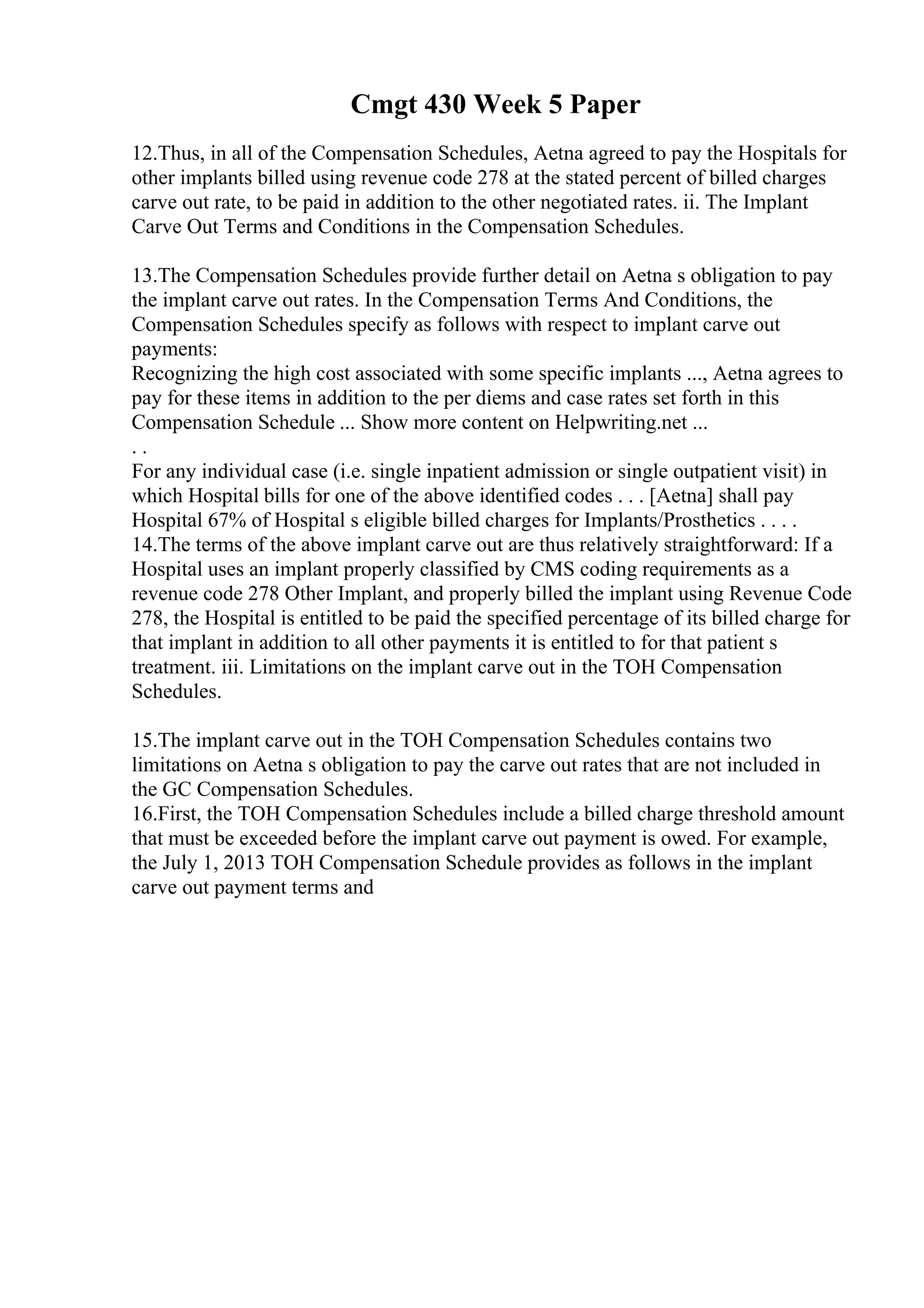 Cmgt 430 Week 5 Paper
12.Thus, in all of the Compensation Schedules, Aetna agreed to pay the Hospitals for
other implants billed using revenue code 278 at the stated percent of billed charges
carve out rate, to be paid in addition to the other negotiated rates. ii. The Implant
Carve Out Terms and Conditions in the Compensation Schedules.
13.The Compensation Schedules provide further detail on Aetna s obligation to pay
the implant carve out rates. In the Compensation Terms And Conditions, the
Compensation Schedules specify as follows with respect to implant carve out
payments:
Recognizing the high cost associated with some specific implants ..., Aetna agrees to
pay for these items in addition to the per diems and case rates set forth in this
Compensation Schedule ... Show more content on Helpwriting.net ...
. .
For any individual case (i.e. single inpatient admission or single outpatient visit) in
which Hospital bills for one of the above identified codes . . . [Aetna] shall pay
Hospital 67% of Hospital s eligible billed charges for Implants/Prosthetics . . . .
14.The terms of the above implant carve out are thus relatively straightforward: If a
Hospital uses an implant properly classified by CMS coding requirements as a
revenue code 278 Other Implant, and properly billed the implant using Revenue Code
278, the Hospital is entitled to be paid the specified percentage of its billed charge for
that implant in addition to all other payments it is entitled to for that patient s
treatment. iii. Limitations on the implant carve out in the TOH Compensation
Schedules.
15.The implant carve out in the TOH Compensation Schedules contains two
limitations on Aetna s obligation to pay the carve out rates that are not included in
the GC Compensation Schedules.
16.First, the TOH Compensation Schedules include a billed charge threshold amount
that must be exceeded before the implant carve out payment is owed. For example,
the July 1, 2013 TOH Compensation Schedule provides as follows in the implant
carve out payment terms and
 