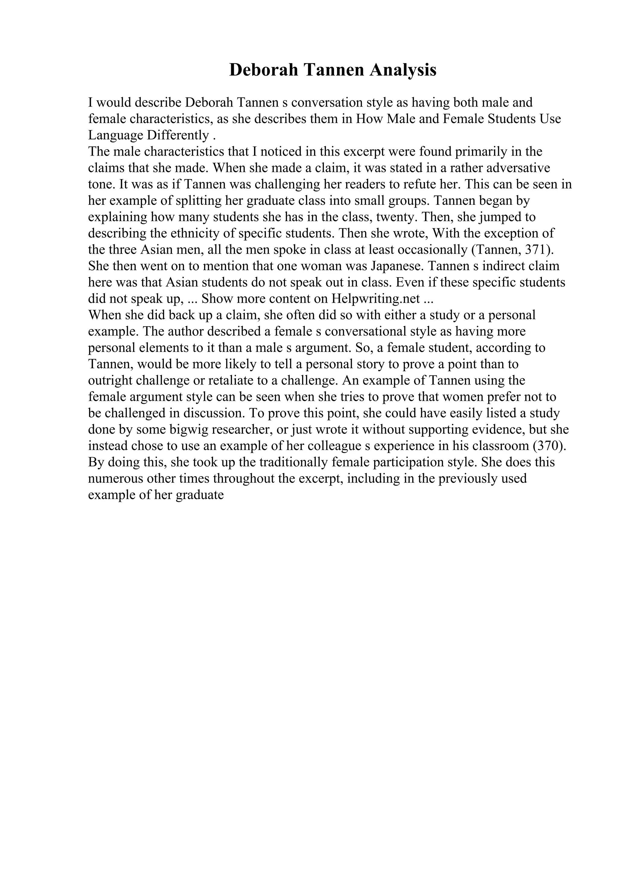 Deborah Tannen Analysis
I would describe Deborah Tannen s conversation style as having both male and
female characteristics, as she describes them in How Male and Female Students Use
Language Differently .
The male characteristics that I noticed in this excerpt were found primarily in the
claims that she made. When she made a claim, it was stated in a rather adversative
tone. It was as if Tannen was challenging her readers to refute her. This can be seen in
her example of splitting her graduate class into small groups. Tannen began by
explaining how many students she has in the class, twenty. Then, she jumped to
describing the ethnicity of specific students. Then she wrote, With the exception of
the three Asian men, all the men spoke in class at least occasionally (Tannen, 371).
She then went on to mention that one woman was Japanese. Tannen s indirect claim
here was that Asian students do not speak out in class. Even if these specific students
did not speak up, ... Show more content on Helpwriting.net ...
When she did back up a claim, she often did so with either a study or a personal
example. The author described a female s conversational style as having more
personal elements to it than a male s argument. So, a female student, according to
Tannen, would be more likely to tell a personal story to prove a point than to
outright challenge or retaliate to a challenge. An example of Tannen using the
female argument style can be seen when she tries to prove that women prefer not to
be challenged in discussion. To prove this point, she could have easily listed a study
done by some bigwig researcher, or just wrote it without supporting evidence, but she
instead chose to use an example of her colleague s experience in his classroom (370).
By doing this, she took up the traditionally female participation style. She does this
numerous other times throughout the excerpt, including in the previously used
example of her graduate
 