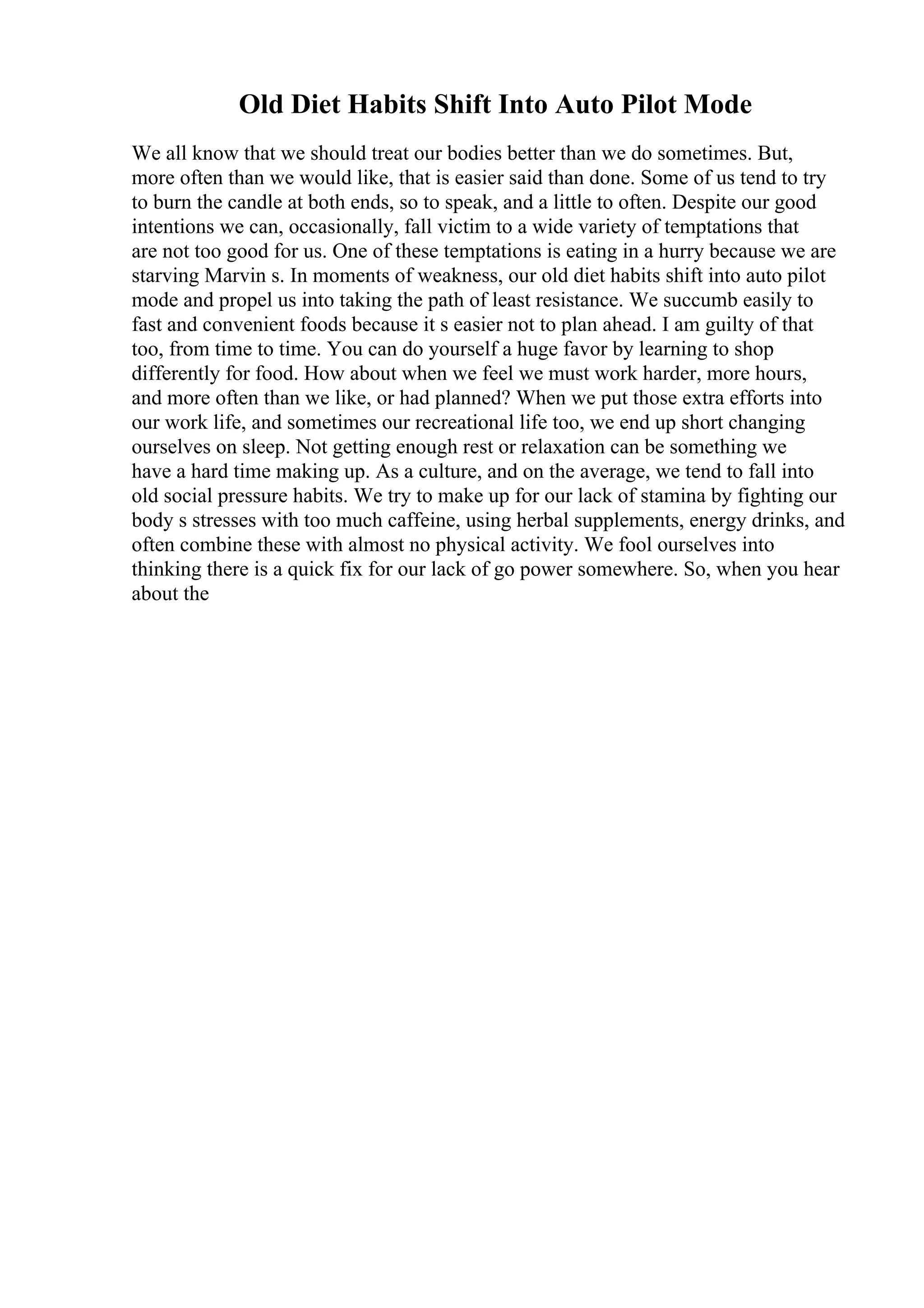 Old Diet Habits Shift Into Auto Pilot Mode
We all know that we should treat our bodies better than we do sometimes. But,
more often than we would like, that is easier said than done. Some of us tend to try
to burn the candle at both ends, so to speak, and a little to often. Despite our good
intentions we can, occasionally, fall victim to a wide variety of temptations that
are not too good for us. One of these temptations is eating in a hurry because we are
starving Marvin s. In moments of weakness, our old diet habits shift into auto pilot
mode and propel us into taking the path of least resistance. We succumb easily to
fast and convenient foods because it s easier not to plan ahead. I am guilty of that
too, from time to time. You can do yourself a huge favor by learning to shop
differently for food. How about when we feel we must work harder, more hours,
and more often than we like, or had planned? When we put those extra efforts into
our work life, and sometimes our recreational life too, we end up short changing
ourselves on sleep. Not getting enough rest or relaxation can be something we
have a hard time making up. As a culture, and on the average, we tend to fall into
old social pressure habits. We try to make up for our lack of stamina by fighting our
body s stresses with too much caffeine, using herbal supplements, energy drinks, and
often combine these with almost no physical activity. We fool ourselves into
thinking there is a quick fix for our lack of go power somewhere. So, when you hear
about the
 