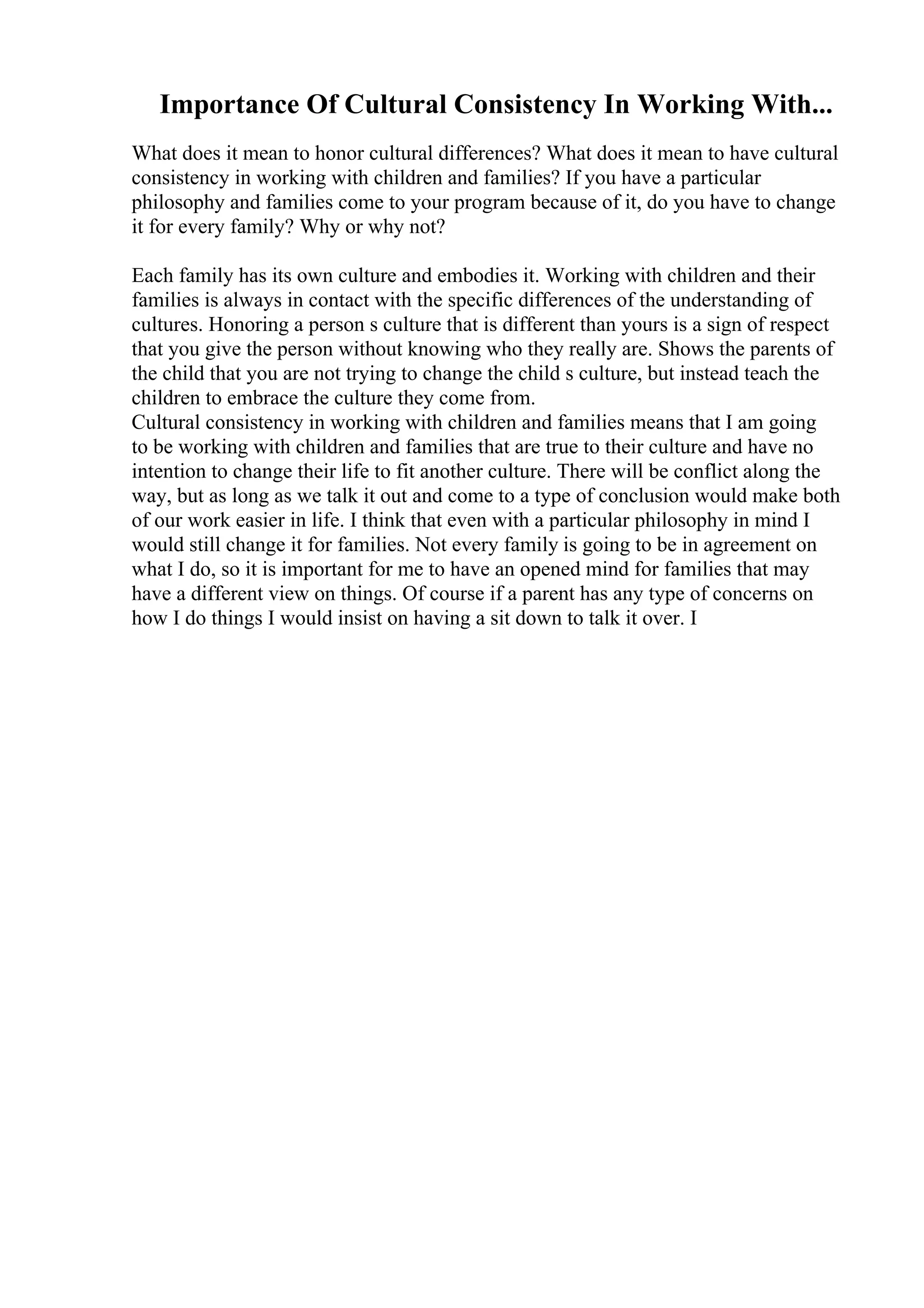 Importance Of Cultural Consistency In Working With...
What does it mean to honor cultural differences? What does it mean to have cultural
consistency in working with children and families? If you have a particular
philosophy and families come to your program because of it, do you have to change
it for every family? Why or why not?
Each family has its own culture and embodies it. Working with children and their
families is always in contact with the specific differences of the understanding of
cultures. Honoring a person s culture that is different than yours is a sign of respect
that you give the person without knowing who they really are. Shows the parents of
the child that you are not trying to change the child s culture, but instead teach the
children to embrace the culture they come from.
Cultural consistency in working with children and families means that I am going
to be working with children and families that are true to their culture and have no
intention to change their life to fit another culture. There will be conflict along the
way, but as long as we talk it out and come to a type of conclusion would make both
of our work easier in life. I think that even with a particular philosophy in mind I
would still change it for families. Not every family is going to be in agreement on
what I do, so it is important for me to have an opened mind for families that may
have a different view on things. Of course if a parent has any type of concerns on
how I do things I would insist on having a sit down to talk it over. I
 